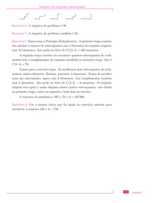 Solu¸c˜oes de exerc´ıcios selecionados
Exerc´ıcio 6. A resposta do problema ´e 28.
Exerc´ıcio 7. A resposta do problema tamb´em ´e 28.
Exerc´ıcio 8. Vamos usar o Princ´ıpio Multiplicativo. A primeira etapa consiste
em calcular o n´umero de subconjuntos com 4 elementos do conjunto original,
com 12 elementos. Isto pode ser feito de C(12, 4) = 495 maneiras.
A segunda etapa consiste em encontrar quantos subconjuntos de 4 ele-
mentos tem o complementar do conjunto escolhido na primeira etapa. Isto ´e
C(8, 4) = 70.
Vamos para a terceira etapa. J´a escolhemos dois subconjuntos de 4 ele-
mentos, ambos disjuntos. Restam, portanto, 4 elementos. Temos de escolher
mais um subconjunto, agora com 2 elementos. Seu complementar tamb´em
ter´a 2 elementos. Isto pode ser feito de C(4, 2) = 6 maneiras. O conjunto
original ser´a igual `a uni˜ao disjunta destes quatro subconjuntos: um obtido
na primeira etapa, outro na segunda e mais dois na terceira.
A resposta do problema ´e 495 × 70 × 6 = 207 900.
Exerc´ıcio 9. Use a mesma t´atica que foi usada no exerc´ıcio anterior para
encontrar a resposta 126 × 6 = 756.
139 CEDERJ
 