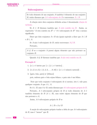 DISCRETADISCRETA
MATEMÁTICA Conjuntos
Subconjuntos
Se todo elemento de um conjunto A tamb´em ´e elemento de um conjunto
B, ent˜ao dizemos que A ´e subconjunto de B e escrevemos A ⊂ B.
A rela¸c˜ao entre dois conjuntos deﬁnida acima ´e denominada rela¸c˜ao de
inclus˜ao.
Se A ⊂ B dizemos tamb´em que A est´a contido em B. Assim, as
express˜oes “A est´a contido em B” e “A ´e subconjunto de B” tˆem o mesmo
signiﬁcado.
Dizer que dois conjuntos A e B s˜ao iguais equivale a dizer que A ⊂ B
e B ⊂ A.
Se A n˜ao ´e subconjunto de B, ent˜ao escrevemos A ⊂ B.
Portanto,
A ⊂ B se o conjunto A possui algum elemento que n˜ao pertence ao
conjunto B.
Quando A ⊂ B dizemos tamb´em que A n˜ao est´a contido em B.
Exemplo 8
1. {x | x ´e inteiro par } ⊂ {x | x ´e inteiro} .
2. {1, 2, 3, 4, 5} ⊂ {1, 2, 3, . . ., 9, 10} ⊂ {x | x ´e n´umero natural} .
3. {gato, le˜ao, pato} ⊂ {felinos}
pois, embora gato e le˜ao sejam felinos, o pato n˜ao ´e um felino.
Note que todo conjunto ´e subconjunto de si mesmo, isto ´e, vale para
qualquer conjunto A que A ⊂ A.
Se A ⊂ B, mas A = B, ent˜ao dizemos que A ´e subconjunto pr´oprio de B.
Portanto, A ´e subconjunto pr´oprio de B se todo elemento de A ´e
tamb´em elemento de B (A ⊂ B), mas existe algum elemento de B que
n˜ao pertence a A.
Assim, A ´e subconjunto pr´oprio de B se
A ⊂ B e A = B
A no¸c˜ao de subconjunto pr´oprio traduz a id´eia de que A ´e subconjunto
de B, mas ´e “menor” que B.
CEDERJ 20
 