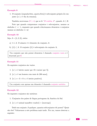Conjuntos
M ´ODULO 1 - AULA 2
Exemplo 9
1. O conjunto {segunda-feira, quarta-feira} ´e subconjunto pr´oprio do con-
junto {x | x ´e dia da semana}.
Tamb´em escrevemos B ⊃ A, que se lˆe “B cont´em A”, quando A ⊂ B.
Note que quando comparamos conjuntos e subconjuntos, usamos os
s´ımbolos ⊂ e ⊃, enquanto que quando relacionamos elementos e conjuntos
usamos os s´ımbolos ∈ e ∈.
Exemplo 10
Seja A = {1, 2, 3}, ent˜ao:
a) 1 ∈ A. O n´umero 1 ´e elemento do conjunto A.
b) {1} ⊂ A. O conjunto {1} ´e subconjunto do conjunto A.
Um conjunto que n˜ao possui elementos ´e chamado conjunto vazio e ´e
denotado por ∅.
Exemplo 11
Os seguintes conjuntos s˜ao vazios:
1. {x | x ´e inteiro maior que 10 e menor que 5}.
2. {x | x ´e um homem com mais de 200 anos}.
3. {x | x + 3 = 0 e x ´e inteiro positivo}.
Um conjunto com apenas um elemento ´e chamado conjunto unit´ario.
Exemplo 12
Os seguintes conjuntos s˜ao unit´arios:
1. Conjuntos dos pa´ıses de l´ıngua portuguesa da Am´erica do Sul.
2. {x | x ´e animal mam´ıfero voador} = {morcego}.
Dado um conjunto A qualquer, quantos subconjuntos ele possui? Quais
s˜ao eles? Voltaremos a este problema mais tarde. Por ora, vamos observar o
seguinte:
21 CEDERJ
 