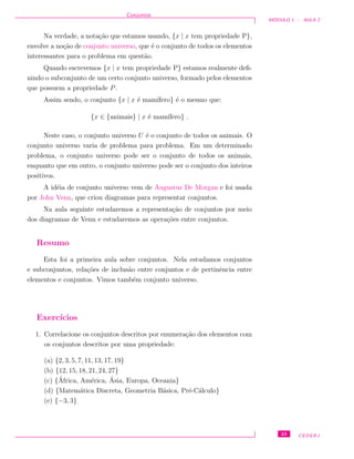 Conjuntos
M ´ODULO 1 - AULA 2
Na verdade, a nota¸c˜ao que estamos usando, {x | x tem propriedade P},
envolve a no¸c˜ao de conjunto universo, que ´e o conjunto de todos os elementos
interessantes para o problema em quest˜ao.
Quando escrevemos {x | x tem propriedade P} estamos realmente deﬁ-
nindo o subconjunto de um certo conjunto universo, formado pelos elementos
que possuem a propriedade P.
Assim sendo, o conjunto {x | x ´e mam´ıfero} ´e o mesmo que:
{x ∈ {animais} | x ´e mam´ıfero} .
Neste caso, o conjunto universo U ´e o conjunto de todos os animais. O
conjunto universo varia de problema para problema. Em um determinado
problema, o conjunto universo pode ser o conjunto de todos os animais,
enquanto que em outro, o conjunto universo pode ser o conjunto dos inteiros
positivos.
A id´eia de conjunto universo vem de Augustus De Morgan e foi usada
por John Venn, que criou diagramas para representar conjuntos.
Na aula seguinte estudaremos a representa¸c˜ao de conjuntos por meio
dos diagramas de Venn e estudaremos as opera¸c˜oes entre conjuntos.
Resumo
Esta foi a primeira aula sobre conjuntos. Nela estudamos conjuntos
e subconjuntos, rela¸c˜oes de inclus˜ao entre conjuntos e de pertinˆencia entre
elementos e conjuntos. Vimos tamb´em conjunto universo.
Exerc´ıcios
1. Correlacione os conjuntos descritos por enumera¸c˜ao dos elementos com
os conjuntos descritos por uma propriedade:
(a) {2, 3, 5, 7, 11, 13, 17, 19}
(b) {12, 15, 18, 21, 24, 27}
(c) {´Africa, Am´erica, ´Asia, Europa, Oceania}
(d) {Matem´atica Discreta, Geometria B´asica, Pr´e-C´alculo}
(e) {−3, 3}
23 CEDERJ
 