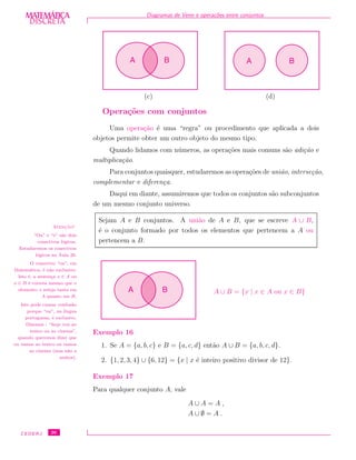 DISCRETADISCRETA
MATEMÁTICA Diagramas de Venn e opera¸c˜oes entre conjuntos
(c)
A B
(d)
A B
Opera¸c˜oes com conjuntos
Uma opera¸c˜ao ´e uma “regra” ou procedimento que aplicada a dois
objetos permite obter um outro objeto do mesmo tipo.
Quando lidamos com n´umeros, as opera¸c˜oes mais comuns s˜ao adi¸c˜ao e
multiplica¸c˜ao.
Para conjuntos quaisquer, estudaremos as opera¸c˜oes de uni˜ao, interse¸c˜ao,
complementar e diferen¸ca.
Daqui em diante, assumiremos que todos os conjuntos s˜ao subconjuntos
de um mesmo conjunto universo.
Sejam A e B conjuntos. A uni˜ao de A e B, que se escreve A ∪ B,
´e o conjunto formado por todos os elementos que pertencem a A ou
pertencem a B.
Atenc¸˜ao!
“Ou” e “e” s˜ao dois
conectivos l´ogicos.
Estudaremos os conectivos
l´ogicos na Aula 26.
O conectivo “ou”, em
Matem´atica, ´e n˜ao exclusivo.
Isto ´e, a senten¸ca x ∈ A ou
x ∈ B ´e correta mesmo que o
elemento x esteja tanto em
A quanto em B.
Isto pode causar confus˜ao
porque “ou”, na l´ıngua
portuguesa, ´e exclusivo.
Dizemos : “hoje vou ao
teatro ou ao cinema”,
quando queremos dizer que
ou vamos ao teatro ou vamos
ao cinema (mas n˜ao a
ambos).
A B A ∪ B = {x | x ∈ A ou x ∈ B}
Exemplo 16
1. Se A = {a, b, c} e B = {a, c, d} ent˜ao A ∪ B = {a, b, c, d}.
2. {1, 2, 3, 4} ∪ {6, 12} = {x | x ´e inteiro positivo divisor de 12}.
Exemplo 17
Para qualquer conjunto A, vale
A ∪ A = A ,
A ∪ ∅ = A .
CEDERJ 26
 