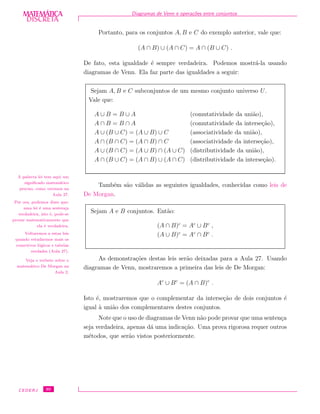 DISCRETADISCRETA
MATEMÁTICA Diagramas de Venn e opera¸c˜oes entre conjuntos
Portanto, para os conjuntos A, B e C do exemplo anterior, vale que:
(A ∩ B) ∪ (A ∩ C) = A ∩ (B ∪ C) .
De fato, esta igualdade ´e sempre verdadeira. Podemos mostr´a-la usando
diagramas de Venn. Ela faz parte das igualdades a seguir:
Sejam A, B e C subconjuntos de um mesmo conjunto universo U.
Vale que:
A ∪ B = B ∪ A (comutatividade da uni˜ao),
A ∩ B = B ∩ A (comutatividade da interse¸c˜ao),
A ∪ (B ∪ C) = (A ∪ B) ∪ C (associatividade da uni˜ao),
A ∩ (B ∩ C) = (A ∩ B) ∩ C (associatividade da interse¸c˜ao),
A ∪ (B ∩ C) = (A ∪ B) ∩ (A ∪ C) (distributividade da uni˜ao),
A ∩ (B ∪ C) = (A ∩ B) ∪ (A ∩ C) (distributividade da interse¸c˜ao).
A palavra lei tem aqui um
signiﬁcado matem´atico
preciso, como veremos na
Aula 27.
Por ora, podemos dizer que:
uma lei ´e uma senten¸ca
verdadeira, isto ´e, pode-se
provar matematicamente que
ela ´e verdadeira.
Voltaremos a estas leis
quando estudarmos mais os
conectivos l´ogicos e tabelas
verdades (Aula 27).
Veja o verbete sobre o
matem´atico De Morgan na
Aula 2.
Tamb´em s˜ao v´alidas as seguintes igualdades, conhecidas como leis de
De Morgan.
Sejam A e B conjuntos. Ent˜ao:
(A ∩ B)c
= Ac
∪ Bc
,
(A ∪ B)c
= Ac
∩ Bc
.
As demonstra¸c˜oes destas leis ser˜ao deixadas para a Aula 27. Usando
diagramas de Venn, mostraremos a primeira das leis de De Morgan:
Ac
∪ Bc
= (A ∩ B)c
.
Isto ´e, mostraremos que o complementar da interse¸c˜ao de dois conjuntos ´e
igual `a uni˜ao dos complementares destes conjuntos.
Note que o uso de diagramas de Venn n˜ao pode provar que uma senten¸ca
seja verdadeira, apenas d´a uma indica¸c˜ao. Uma prova rigorosa requer outros
m´etodos, que ser˜ao vistos posteriormente.
CEDERJ 30
 