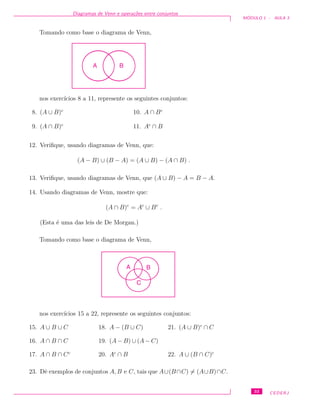 Diagramas de Venn e opera¸c˜oes entre conjuntos
M ´ODULO 1 - AULA 3
Tomando como base o diagrama de Venn,
A B
nos exerc´ıcios 8 a 11, represente os seguintes conjuntos:
8. (A ∪ B)c
9. (A ∩ B)c
10. A ∩ Bc
11. Ac
∩ B
12. Veriﬁque, usando diagramas de Venn, que:
(A − B) ∪ (B − A) = (A ∪ B) − (A ∩ B) .
13. Veriﬁque, usando diagramas de Venn, que (A ∪ B) − A = B − A.
14. Usando diagramas de Venn, mostre que:
(A ∩ B)c
= Ac
∪ Bc
.
(Esta ´e uma das leis de De Morgan.)
Tomando como base o diagrama de Venn,
BA
C
nos exerc´ıcios 15 a 22, represente os seguintes conjuntos:
15. A ∪ B ∪ C
16. A ∩ B ∩ C
17. A ∩ B ∩ Cc
18. A − (B ∪ C)
19. (A − B) ∪ (A − C)
20. Ac
∩ B
21. (A ∪ B)c
∩ C
22. A ∪ (B ∩ C)c
23. Dˆe exemplos de conjuntos A, B e C, tais que A∪(B∩C) = (A∪B)∩C.
33 CEDERJ
 