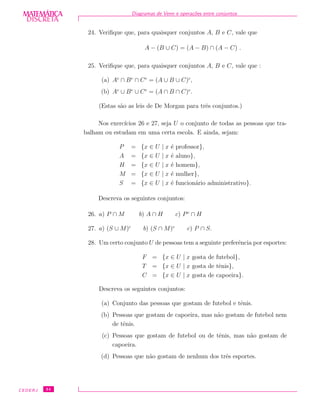 DISCRETADISCRETA
MATEMÁTICA Diagramas de Venn e opera¸c˜oes entre conjuntos
24. Veriﬁque que, para quaisquer conjuntos A, B e C, vale que
A − (B ∪ C) = (A − B) ∩ (A − C) .
25. Veriﬁque que, para quaisquer conjuntos A, B e C, vale que :
(a) Ac
∩ Bc
∩ Cc
= (A ∪ B ∪ C)c
,
(b) Ac
∪ Bc
∪ Cc
= (A ∩ B ∩ C)c
.
(Estas s˜ao as leis de De Morgan para trˆes conjuntos.)
Nos exerc´ıcios 26 e 27, seja U o conjunto de todas as pessoas que tra-
balham ou estudam em uma certa escola. E ainda, sejam:
P = {x ∈ U | x ´e professor},
A = {x ∈ U | x ´e aluno},
H = {x ∈ U | x ´e homem},
M = {x ∈ U | x ´e mulher},
S = {x ∈ U | x ´e funcion´ario administrativo}.
Descreva os seguintes conjuntos:
26. a) P ∩ M b) A ∩ H c) Pc
∩ H
27. a) (S ∪ M)c
b) (S ∩ M)c
c) P ∩ S.
28. Um certo conjunto U de pessoas tem a seguinte preferˆencia por esportes:
F = {x ∈ U | x gosta de futebol},
T = {x ∈ U | x gosta de tˆenis},
C = {x ∈ U | x gosta de capoeira}.
Descreva os seguintes conjuntos:
(a) Conjunto das pessoas que gostam de futebol e tˆenis.
(b) Pessoas que gostam de capoeira, mas n˜ao gostam de futebol nem
de tˆenis.
(c) Pessoas que gostam de futebol ou de tˆenis, mas n˜ao gostam de
capoeira.
(d) Pessoas que n˜ao gostam de nenhum dos trˆes esportes.
CEDERJ 34
 