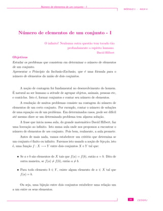 N´umero de elementos de um conjunto - I
M ´ODULO 1 - AULA 4
N´umero de elementos de um conjunto - I
O inﬁnito! Nenhuma outra quest˜ao tem tocado t˜ao
profundamente o esp´ırito humano.
David Hilbert
Objetivos
Estudar os problemas que consistem em determinar o n´umero de elementos
de um conjunto.
Apresentar o Princ´ıpio da Inclus˜ao-Exclus˜ao, que ´e uma f´ormula para o
n´umero de elementos da uni˜ao de dois conjuntos.
A no¸c˜ao de contagem foi fundamental no desenvolvimento do homem.
´E natural ao ser humano a atitude de agrupar objetos, animais, pessoas etc,
e cont´a-los. Isto ´e, formar conjuntos e contar seu n´umero de elementos.
A resolu¸c˜ao de muitos problemas consiste na contagem do n´umero de
elementos de um certo conjunto. Por exemplo, contar o n´umero de solu¸c˜oes
de uma equa¸c˜ao ou de um problema. Em determinados casos, pode ser dif´ıcil
at´e mesmo dizer se um determinado problema tem alguma solu¸c˜ao.
A frase que inicia nossa aula, do grande matem´atico David Hilbert, faz
uma louva¸c˜ao ao inﬁnito. Isto numa aula onde nos propomos a encontrar o
n´umero de elementos de um conjunto. Pois bem, realmente, a aula promete.
Antes de mais nada, vamos estabelecer um crit´erio que determina se
um conjunto ´e ﬁnito ou inﬁnito. Faremos isto usando a no¸c˜ao de bije¸c˜ao, isto
´e, uma fun¸c˜ao f : X −→ Y entre dois conjuntos X e Y tal que:
• Se a e b s˜ao elementos de X tais que f(a) = f(b), ent˜ao a = b. Dito de
outra maneira, se f(a) = f(b), ent˜ao a = b.
• Para todo elemento b ∈ Y , existe algum elemento de a ∈ X tal que
f(a) = b.
Ou seja, uma bije¸c˜ao entre dois conjuntos estabelece uma rela¸c˜ao um
a um entre os seus elementos.
35 CEDERJ
 