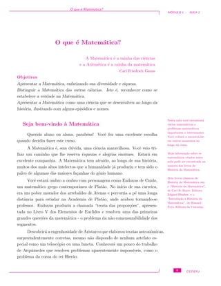 O que ´e Matem´atica?
M ´ODULO 1 - AULA 1
O que ´e Matem´atica?
A Matem´atica ´e a rainha das ciˆencias
e a Aritm´etica ´e a rainha da matem´atica
Carl Friedrich Gauss
Objetivos
Apresentar a Matem´atica, enfatizando sua diversidade e riqueza.
Distinguir a Matem´atica das outras ciˆencias. Isto ´e, reconhecer como se
estabelece a verdade na Matem´atica.
Apresentar a Matem´atica como uma ciˆencia que se desenvolveu ao longo da
hist´oria, ilustrando com alguns epis´odios e nomes.
Seja bem-vindo `a Matem´atica
Nesta aula vocˆe encontrar´a
v´arios matem´aticos e
problemas matem´aticos
importantes e interessantes.
Vocˆe voltar´a a encontr´a-los
em outros momentos ao
longo do curso.
Mais informa¸c˜ao sobre os
matem´aticos citados nesta
aula pode ser encontrada na
maioria dos livros de
Hist´oria da Matem´atica.
Dois livros cl´assicos de
Hist´oria da Matem´atica s˜ao
o “Hist´oria da Matem´atica”,
de Carl B. Boyer, Editora
Edgard Blucher, e o
“Introdu¸c˜ao `a Hist´oria da
Matem´atica”, de Howard
Eves, Editora da Unicamp.
Querido aluno ou aluna, parab´ens! Vocˆe fez uma excelente escolha
quando decidiu fazer este curso.
A Matem´atica ´e, sem d´uvida, uma ciˆencia maravilhosa. Vocˆe veio tri-
lhar um caminho que lhe reserva riquezas e alegrias enormes. Estar´a em
excelente companhia. A Matem´atica tem atra´ıdo, ao longo de sua hist´oria,
muitos dos mais altos intelectos que a humanidade j´a produziu e tem sido o
palco de algumas das maiores fa¸canhas do gˆenio humano.
Vocˆe estar´a ombro a ombro com personagens como Eudoxus de Cnido,
um matem´atico grego contemporˆaneo de Plat˜ao. No in´ıcio de sua carreira,
era um pobre morador dos arrebaldes de Atenas e percorria a p´e uma longa
distˆancia para estudar na Academia de Plat˜ao, onde acabou tornando-se
professor. Eudoxus produziu a chamada “teoria das propor¸c˜oes”, apresen-
tada no Livro V dos Elementos de Euclides e resolveu uma das primeiras
grandes quest˜oes da matem´atica - o problema da n˜ao comensurabilidade dos
segmentos.
Descobrir´a a engenhosidade de Aristarco que elaborou teorias astronˆomicas,
surpreendentemente corretas, mesmo n˜ao dispondo de nenhum artefato es-
pecial como um telesc´opio ou uma luneta. Conhecer´a um pouco do trabalho
de Arquimedes que resolveu problemas aparentemente imposs´ıveis, como o
problema da coroa do rei Hier˜ao.
9 CEDERJ
 