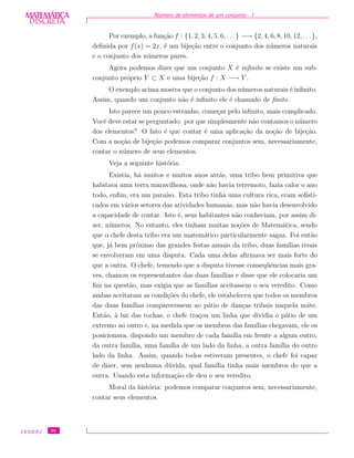 DISCRETADISCRETA
MATEMÁTICA N´umero de elementos de um conjunto - I
Por exemplo, a fun¸c˜ao f : {1, 2, 3, 4, 5, 6, . . .} −→ {2, 4, 6, 8, 10, 12, . . .},
deﬁnida por f(x) = 2x, ´e um bije¸c˜ao entre o conjunto dos n´umeros naturais
e o conjunto dos n´umeros pares.
Agora podemos dizer que um conjunto X ´e inﬁnito se existe um sub-
conjunto pr´oprio Y ⊂ X e uma bije¸c˜ao f : X −→ Y .
O exemplo acima mostra que o conjunto dos n´umeros naturais ´e inﬁnito.
Assim, quando um conjunto n˜ao ´e inﬁnito ele ´e chamado de ﬁnito.
Isto parece um pouco estranho, come¸car pelo inﬁnito, mais complicado.
Vocˆe deve estar se perguntado: por que simplesmente n˜ao contamos o n´umero
dos elementos? O fato ´e que contar ´e uma aplica¸c˜ao da no¸c˜ao de bije¸c˜ao.
Com a no¸c˜ao de bije¸c˜ao podemos comparar conjuntos sem, necessariamente,
contar o n´umero de seus elementos.
Veja a seguinte hist´oria:
Existia, h´a muitos e muitos anos atr´as, uma tribo bem primitiva que
habitava uma terra maravilhosa, onde n˜ao havia terremoto, fazia calor o ano
todo, enﬁm, era um para´ıso. Esta tribo tinha uma cultura rica, eram soﬁsti-
cados em v´arios setores das atividades humanas, mas n˜ao havia desenvolvido
a capacidade de contar. Isto ´e, seus habitantes n˜ao conheciam, por assim di-
zer, n´umeros. No entanto, eles tinham muitas no¸c˜oes de Matem´atica, sendo
que o chefe desta tribo era um matem´atico particularmente sagaz. Foi ent˜ao
que, j´a bem pr´oximo das grandes festas anuais da tribo, duas fam´ılias rivais
se envolveram em uma disputa. Cada uma delas aﬁrmava ser mais forte do
que a outra. O chefe, temendo que a disputa tivesse conseq¨uˆencias mais gra-
ves, chamou os representantes das duas fam´ılias e disse que ele colocaria um
ﬁm na quest˜ao, mas exigia que as fam´ılias aceitassem o seu veredito. Como
ambas aceitaram as condi¸c˜oes do chefe, ele estabeleceu que todos os membros
das duas fam´ılias comparecessem ao p´atio de dan¸cas tribais naquela noite.
Ent˜ao, `a luz das tochas, o chefe tra¸cou um linha que dividia o p´atio de um
extremo ao outro e, na medida que os membros das fam´ılias chegavam, ele os
posicionava, dispondo um membro de cada fam´ılia em frente a algum outro,
da outra fam´ılia, uma fam´ılia de um lado da linha, a outra fam´ılia do outro
lado da linha. Assim, quando todos estiveram presentes, o chefe foi capaz
de dizer, sem nenhuma d´uvida, qual fam´ılia tinha mais membros do que a
outra. Usando esta informa¸c˜ao ele deu o seu veredito.
Moral da hist´oria: podemos comparar conjuntos sem, necessariamente,
contar seus elementos.
CEDERJ 36
 