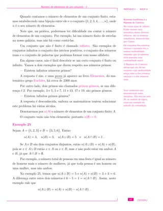 N´umero de elementos de um conjunto - I
M ´ODULO 1 - AULA 4
Quando contamos o n´umero de elementos de um conjunto ﬁnito, esta-
mos estabelecendo uma bije¸c˜ao entre ele e o conjunto {1, 2, 3, 4, . . ., n}, onde
n ´e o seu n´umero de elementos.
Note que, na pr´atica, poderemos ter diﬁculdade em contar o n´umero
de elementos de um conjunto. Por exemplo, h´a um n´umero ﬁnito de estrelas
na nosso gal´axia, mas n˜ao h´a como cont´a-las.
N´umeros transﬁnitos e a
Hip´otese do Cont´ınuo.
H´a v´arios tipos de inﬁnito.
Existe mesmo uma
aritm´etica destes diversos
inﬁnitos: s˜ao os n´umeros
transﬁnitos, desenvolvidos
por Cantor.
Os conjuntos dos n´umeros
inteiros e racionais tˆem a
mesma cardinalidade,
enquanto que os n´umeros
reais possuem uma
cardinalidade maior.
A Hip´otese do Cont´ınuo
aﬁrma que n˜ao h´a um
conjunto cuja cardinalidade
esteja entre a dos n´umeros
naturais e a dos n´umeros
reais.
Um conjunto que n˜ao ´e ﬁnito ´e chamado inﬁnito. S˜ao exemplos de
conjuntos inﬁnitos o conjunto dos inteiros positivos, o conjunto dos n´umeros
reais e o conjunto de palavras que podemos formar com nosso alfabeto.
Em alguns casos, n˜ao ´e f´acil descobrir se um certo conjunto ´e ﬁnito ou
inﬁnito. Vamos a dois exemplos que dizem respeito aos n´umeros primos:
— Existem inﬁnitos n´umeros primos?
A resposta ´e sim, e uma prova j´a aparece no livro Elementos, do ma-
tem´atico grego Euclides, h´a cerca de 2300 anos.
Vocˆe conhecer´a esta
demonstra¸c˜ao nesta
disciplina. Ela est´a na aula
29, no m´odulo de l´ogica,
como um exemplo do
m´etodo da contradi¸c˜ao.
Por outro lado, dois primos s˜ao chamados primos gˆemeos, se sua dife-
ren¸ca ´e 2. Por exemplo, 3 e 5, 5 e 7, 11 e 13, 17 e 19, s˜ao primos gˆemeos.
— Existem inﬁnitos primos gˆemeos?
A resposta ´e desconhecida, embora os matem´aticos tentem solucionar
este problema h´a v´arios s´eculos.
Denotaremos por n(A) o n´umero de elementos de um conjunto ﬁnito A.
O conjunto vazio n˜ao tem elementos; portanto n(∅) = 0.
Exemplo 25
Sejam A = {1, 2, 3} e B = {3, 5, 6}. Ent˜ao:
n(A) = 3, n(B) = 3, n(A ∪ B) = 5 e n(A ∩ B) = 1 .
Se A e B s˜ao dois conjuntos disjuntos, ent˜ao n(A ∪ B) = n(A) + n(B),
pois se x ∈ A ∪ B ent˜ao x ∈ A ou x ∈ B, mas x n˜ao pode estar em ambos A
e B, j´a que A ∩ B = ∅.
Por exemplo, o n´umero total de pessoas em uma festa ´e igual ao n´umero
de homens mais o n´umero de mulheres, j´a que toda pessoa ´e um homem ou
uma mulher, mas n˜ao ambos.
No exemplo 25, temos que n(A ∪ B) = 5 e n(A) + n(B) = 3 + 3 = 6.
A diferen¸ca entre estes dois n´umeros ´e 6 − 5 = 1 = n(A ∩ B). Assim, neste
exemplo vale que
n(A ∪ B) = n(A) + n(B) − n(A ∩ B) .
37 CEDERJ
 