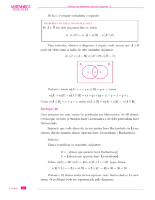 DISCRETADISCRETA
MATEMÁTICA N´umero de elementos de um conjunto - I
De fato, ´e sempre verdadeiro o seguinte:
princ´ıpio de inclus˜ao-exclus˜ao
Se A e B s˜ao dois conjuntos ﬁnitos, ent˜ao
n(A ∪ B) = n(A) + n(B) − n(A ∩ B)
Para entender, observe o diagrama a seguir, onde vemos que A ∪ B
pode ser visto como a uni˜ao de trˆes conjuntos disjuntos:
A ∪ B = (A − B) ∪ (A ∩ B) ∪ (B − A)
x zy
A B
Portanto, sendo n(A) = x + y e n(B) = y + z, temos
n(A) + n(B) − n(A ∩ B) = (x + y) + (y + z) − y = x + y + z .
Como n(A ∪ B) = x + y + z, ent˜ao n(A ∪ B) = n(A) + n(B) − n(A ∩ B).
Exemplo 26
Uma pesquisa em uma turma de gradua¸c˜ao em Matem´atica, de 60 alunos,
revelou que 40 deles pretendem fazer Licenciatura e 30 deles pretendem fazer
Bacharelado.
Supondo que todo aluno da turma queira fazer Bacharelado ou Licen-
ciatura, decida quantos alunos esperam fazer Licenciatura e Bacharelado.
Solu¸c˜ao:
Vamos considerar os seguintes conjuntos:
B = {alunos que querem fazer Bacharelado}
L = {alunos que querem fazer Licenciatura}
Ent˜ao, n(B) = 30, n(L) = 40 e n(B ∪ L) = 60. Logo, temos
n(B ∩ L) = n(L) + n(B) − n(L ∪ B) = 40 + 30 − 60 = 10.
Portanto, 10 alunos nesta turma esperam fazer Bacharelado e Licenci-
atura. O problema pode ser representado pelo diagrama
CEDERJ 38
 