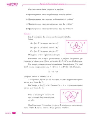 DISCRETADISCRETA
MATEMÁTICA N´umero de elementos de um conjunto - I
Com base nestes dados, responda ao seguinte:
a) Quantas pessoas compram pelo menos uma das revistas?
b) Quantas pessoas n˜ao compram nenhuma das trˆes revistas?
c) Quantas pessoas compram exatamente uma das revistas?
d) Quantas pessoas compram exatamente duas das revistas?
Solu¸c˜ao:
Seja U o conjunto das pessoas que foram entrevistadas.
Sejam
A = {x ∈ U | x compra a revista A}
B = {x ∈ U | x compra a revista B}
C = {x ∈ U | x compra a revista C}
O diagrama ao lado representa a situa¸c˜ao.
BA
C
10
Comecemos com a regi˜ao que representa o conjunto das pessoas que
compram as trˆes revistas. Este ´e o conjunto A ∩ B ∩ C e tem 10 elementos.
Em seguida, consideramos as interse¸c˜oes de dois conjuntos. Um total
de 30 pessoas compra as revistas A e B, isto ´e, n(A ∩ B) = 30. Portanto,
30 − 10 = 20
compram apenas as revistas A e B.
Analogamente, n(A∩C) = 25. Portanto, 25−10 = 15 pessoas compram
apenas as revistas A e C.
Por ´ultimo, n(B ∩ C) = 20. Portanto, 20 − 10 = 10 pessoas compram
apenas as revistas B e C.
Com as informa¸c˜oes obtidas at´e
agora, temos o diagrama da ﬁgura
ao lado.
BA
C
10
1015
20
O pr´oximo passo ´e determinar o n´umero de pessoas que compram ape-
nas a revista A, apenas a revista B ou apenas a revista C.
CEDERJ 40
 