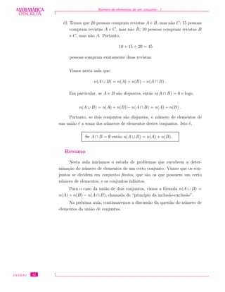 DISCRETADISCRETA
MATEMÁTICA N´umero de elementos de um conjunto - I
d) Temos que 20 pessoas compram revistas A e B, mas n˜ao C; 15 pessoas
compram revistas A e C, mas n˜ao B; 10 pessoas compram revistas B
e C, mas n˜ao A. Portanto,
10 + 15 + 20 = 45
pessoas compram exatamente duas revistas.
Vimos nesta aula que:
n(A ∪ B) = n(A) + n(B) − n(A ∩ B) .
Em particular, se A e B s˜ao disjuntos, ent˜ao n(A ∩ B) = 0 e logo,
n(A ∪ B) = n(A) + n(B) − n(A ∩ B) = n(A) + n(B) .
Portanto, se dois conjuntos s˜ao disjuntos, o n´umero de elementos de
sua uni˜ao ´e a soma dos n´umeros de elementos destes conjuntos. Isto ´e,
Se A ∩ B = ∅ ent˜ao n(A ∪ B) = n(A) + n(B).
Resumo
Nesta aula iniciamos o estudo de problemas que envolvem a deter-
mina¸c˜ao do n´umero de elementos de um certo conjunto. Vimos que os con-
juntos se dividem em conjuntos ﬁnitos, que s˜ao os que possuem um certo
n´umero de elementos, e os conjuntos inﬁnitos.
Para o caso da uni˜ao de dois conjuntos, vimos a f´ormula n(A ∪ B) =
n(A) + n(B) − n(A ∩ B), chamada de “princ´ıpio da inclus˜ao-exclus˜ao”.
Na pr´oxima aula, continuaremos a discuss˜ao da quest˜ao do n´umero de
elementos da uni˜ao de conjuntos.
CEDERJ 42
 