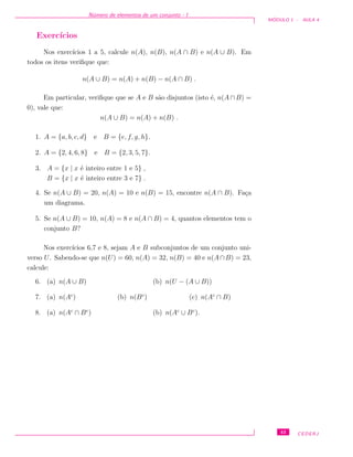 N´umero de elementos de um conjunto - I
M ´ODULO 1 - AULA 4
Exerc´ıcios
Nos exerc´ıcios 1 a 5, calcule n(A), n(B), n(A ∩ B) e n(A ∪ B). Em
todos os itens veriﬁque que:
n(A ∪ B) = n(A) + n(B) − n(A ∩ B) .
Em particular, veriﬁque que se A e B s˜ao disjuntos (isto ´e, n(A ∩ B) =
0), vale que:
n(A ∪ B) = n(A) + n(B) .
1. A = {a, b, c, d} e B = {e, f, g, h}.
2. A = {2, 4, 6, 8} e B = {2, 3, 5, 7}.
3. A = {x | x ´e inteiro entre 1 e 5} ,
B = {x | x ´e inteiro entre 3 e 7} .
4. Se n(A ∪ B) = 20, n(A) = 10 e n(B) = 15, encontre n(A ∩ B). Fa¸ca
um diagrama.
5. Se n(A ∪ B) = 10, n(A) = 8 e n(A ∩ B) = 4, quantos elementos tem o
conjunto B?
Nos exerc´ıcios 6,7 e 8, sejam A e B subconjuntos de um conjunto uni-
verso U. Sabendo-se que n(U) = 60, n(A) = 32, n(B) = 40 e n(A∩B) = 23,
calcule:
6. (a) n(A ∪ B) (b) n(U − (A ∪ B))
7. (a) n(Ac
) (b) n(Bc
) (c) n(Ac
∩ B)
8. (a) n(Ac
∩ Bc
) (b) n(Ac
∪ Bc
).
43 CEDERJ
 