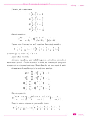 N´umero de elementos de um conjunto - I
M ´ODULO 1 - AULA 4
Primeiro, ele observou que
2 1 −
1
2
= 1
2
1
2
−
1
3
=
1
3
2
1
3
−
1
4
=
1
6
2
1
4
−
1
5
=
1
10
Ou seja, em geral,
2
1
n
−
1
n + 1
= 2
n + 1 − n
n(n + 1)
=
1
1
2
n(n + 1)
Usando isto, ele reescreveu a s´erie original da seguinte maneira:
1 +
1
3
+
1
6
+
1
10
+ ... = 2 1 −
1
2
+
1
2
−
1
3
+
1
3
−
1
4
+ ...
e conclui que sua soma ´e 2(1 − 0) = 2.
A resposta 2 ´e correta.
Apesar de engenhosa, uma verdadeira poesia Matem´atica, a solu¸c˜ao de
Leibniz est´a errada. ´E como acontece, `as vezes, na Matem´atica: chega-se `a
resposta correta de maneira errada. Na verdade, foi um puro golpe de sorte.
Observe que ele tamb´em poderia ter feito o seguinte:
2 2 −
3
2
= 2
4 − 3
2
= 1
2
3
2
−
4
3
= 2
9 − 8
6
=
1
3
2
4
3
−
5
4
= 2
16 − 15
12
=
1
6
2
5
4
−
6
5
= 2
25 − 24
20
=
1
10
Ou seja, em geral,
2
n + 1
n
−
n + 2
n + 1
= 2
n2
+ 2n + 1 − n2
− 2n
n(n + 1)
=
1
1
2
n(n + 1)
E agora, usando a mesma argumenta¸c˜ao, temos
1 +
1
3
+
1
6
+
1
10
+ ... = 2 2 −
3
2
+
3
2
−
4
3
+
4
3
−
5
4
+
5
4
− ...
45 CEDERJ
 