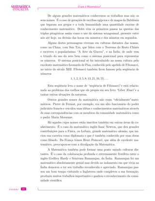 DISCRETADISCRETA
MATEMÁTICA O que ´e Matem´atica?
De alguns grandes matem´aticos conhecemos os trabalhos mas n˜ao os
seus nomes. ´E o caso de gera¸c˜oes de escribas eg´ıpcios e de magos da Babilˆonia
que legaram aos gregos e a toda humanidade uma quantidade enorme de
conhecimento matem´atico. Deles vˆem os primeiros passos na quest˜ao das
triplas pitag´oricas assim como o uso do sistema sexagesimal, presente entre
n´os at´e hoje, na divis˜ao das horas em minutos e dos minutos em segundos.
Alguns destes personagens viveram em culturas distantes das nossas,
como na China, com Sun Tzu, que lidou com o Teorema do Resto Chinˆes
e escreveu o popular´ıssimo “A Arte da Guerra”, e na ´India, de onde vem
o triunfo do uso do zero bem como o sistema posicional para representar
os n´umeros. O sistema posicional s´o foi introduzido na nossa cultura pelo
excelente matem´atico Leonardo de Pisa, conhecido pelo apelido de Fibonacci,
no in´ıcio do s´eculo XIII. Fibonacci tamb´em ﬁcou famoso pela seq¨uˆencia de
n´umeros
1, 1, 2, 3, 5, 8, 13, 21, 34, 55, . . .
Esta seq¨uˆencia leva o nome de “seq¨uˆencia de Fibonacci”e est´a relacio-
nada ao problema dos coelhos que ele propˆos em seu livro “Liber Abaci”e a
tantas outras situa¸c˜oes da natureza.
Outros grandes nomes da matem´atica n˜ao eram “oﬁcialmente”mate-
m´aticos. Pierre de Fermat, por exemplo, era um alto funcion´ario do poder
judici´ario francˆes e veiculou suas id´eias e conhecimentos matem´aticos atrav´es
de suas correspondˆencias com os membros da comunidade matem´atica como
o padre Marin Mersenne.
H´a aqueles cujos nomes est˜ao inscritos tamb´em em outras ´areas do co-
nhecimento. ´E o caso do matem´atico inglˆes Isaac Newton, que deu grandes
contribui¸c˜oes para a F´ısica, ou Leibniz, grande matem´atico alem˜ao, que ini-
ciou sua carreira como diplomata e que ´e tamb´em conhecido por suas obras
como ﬁl´osofo. Da Fran¸ca temos Henri Poincar´e, que al´em de excelente ma-
tem´atico, preocupou-se com a divulga¸c˜ao da Matem´atica.
A Matem´atica tamb´em pode formar uma ponte unindo culturas dis-
tantes. ´E o caso da colabora¸c˜ao profunda e extremamente frut´ıfera entre o
inglˆes Godfrey Hardy e Srinivasa Ramanujan, da ´India. Ramanujan foi um
matem´atico absolutamente genial mas devido ao isolamento em que vivia na
´India demorou a ter seu trabalho reconhecido e apreciado. Ramanujan pas-
sou um bom tempo visitando a Inglaterra onde completou a sua forma¸c˜ao,
produziu muitos trabalhos importantes e ganhou o reconhecimento da comu-
nidade cient´ıﬁca.
CEDERJ 10
 