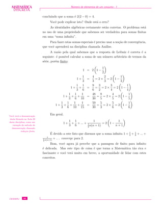 DISCRETADISCRETA
MATEMÁTICA N´umero de elementos de um conjunto - I
concluindo que a soma ´e 2(2 − 0) = 4.
Vocˆe pode explicar isto? Onde est´a o erro?
As identidades alg´ebricas certamente est˜ao corretas. O problema est´a
no uso de uma propriedade que sabemos ser verdadeira para somas ﬁnitas
em uma “soma inﬁnita”.
Para fazer estas somas especiais ´e preciso usar a no¸c˜ao de convergˆencia,
que vocˆe aprender´a na disciplina chamada An´alise.
A raz˜ao pela qual sabemos que a resposta de Leibniz ´e correta ´e a
seguinte: ´e poss´ıvel calcular a soma de um n´umero arbitr´ario de termos da
s´erie, por´em ﬁnito:
1 = 2 1 −
1
2
1 +
1
3
=
4
3
= 2 ×
2
3
= 2 1 −
1
3
1 +
1
3
+
1
6
=
9
6
=
3
2
= 2 ×
3
4
= 2 1 −
1
4
1 +
1
3
+
1
6
+
1
10
=
48
30
=
8
5
= 2 ×
4
5
= 2 1 −
1
5
1 +
1
3
+
1
6
+
1
10
+
1
15
=
50
30
=
5
3
= 2 ×
5
6
= 2 1 −
1
6
Em geral,Vocˆe ver´a a demonstra¸c˜ao
desta f´ormula na Aula 29
desta disciplina, como um
exemplo do m´etodo de
demonstra¸c˜ao chamado
indu¸c˜ao ﬁnita.
1 +
1
3
+
1
6
+ ... +
1
1
2
n(n + 1)
= 2 1 −
1
n + 1
´E devido a este fato que dizemos que a soma inﬁnita 1 + 1
3
+ 1
6
+ ... +
1
1
2
n(n+1)
+ . . . converge para 2.
Bom, vocˆe agora j´a percebe que a passagem de ﬁnito para inﬁnito
´e delicada. Mas este tipo de coisa ´e que torna a Matem´atica t˜ao rica e
fascinante e vocˆe ter´a muito em breve, a oportunidade de lidar com estes
conceitos.
CEDERJ 46
 