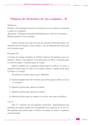 N´umero de elementos de um conjunto - II
M ´ODULO 1 - AULA 5
N´umero de elementos de um conjunto - II
Objetivos
Estudar a determina¸c˜ao do n´umero de elementos de um conjunto envolvendo
a uni˜ao de 3 conjuntos.
Apresentar o Princ´ıpio da Inclus˜ao-Exclus˜ao para a uni˜ao de 3 conjuntos.
Estudar parti¸c˜ao de um conjunto.
Vamos come¸car esta aula com mais um exemplo envolvendo n´umero de
elementos de um conjunto. Como sempre, o uso de diagramas de Venn pode
ser de grande ajuda.
Exemplo 28
O t´ecnico da sele¸c˜ao brasileira de futebol convocou 22 jogadores para um
amistoso. Destes, 2 s˜ao goleiros, 10 podem jogar na defesa, 10 podem jogar
no meio-de-campo e 9 podem jogar no ataque.
Sabe-se tamb´em que 4 jogadores podem jogar na defesa e no meio, 5
jogadores podem jogar no meio ou no ataque e apenas 1 jogador pode jogar
na defesa e no ataque.
Os goleiros s´o podem jogar no gol. Perguntas:
a) Quantos jogadores s˜ao t˜ao vers´ateis que podem jogar na defesa, no meio
e no ataque?
b) Quantos podem jogar apenas na defesa?
c) Quantos podem jogar apenas no ataque?
d) Quantos podem jogar no ataque ou no meio, mas nunca na defesa?
Solu¸c˜ao:
Seja U o conjunto dos 22 jogadores convocados. Representamos este
problema por quatro regi˜oes que correspondem aos conjuntos D, A, M e G,
dos jogadores que podem jogar na defesa, no ataque, no meio e os goleiros,
respectivamente.
47 CEDERJ
 