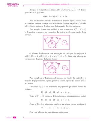 DISCRETADISCRETA
MATEMÁTICA N´umero de elementos de um conjunto - II
A regi˜ao G ´e disjunta das demais, isto ´e, G ∩ (D ∪ A ∪ M) = ∅. Temos
que n(G) = 2, portanto:
n(D ∪ A ∪ M) = 22 − 2 = 20 .
Para determinar o n´umero de elementos de cada regi˜ao, vamos, como
no exemplo anterior, come¸car com a interse¸c˜ao dos trˆes conjuntos. Contudo,
n˜ao foi dado o n´umero de elementos da interse¸c˜ao dos trˆes conjuntos.
Uma solu¸c˜ao ´e usar uma vari´avel x para representar n(D ∩ M ∩ A)
e determinar o n´umero de elementos das outras regi˜oes em fun¸c˜ao desta
vari´avel.
x
MD
A
G
2
O n´umero de elementos das interse¸c˜oes de cada par de conjuntos ´e
n(D ∩ M) = 4, n(D ∩ A) = 1 e n(M ∩ A) = 5. Com esta informa¸c˜ao,
chegamos ao diagrama da ﬁgura abaixo.
MD
A
G
x
21-x 5-x
4-x
Para completar o diagrama, calculamos, em fun¸c˜ao da vari´avel x, o
n´umero de jogadores que jogam apenas na defesa, apenas no meio e apenas
no ataque.
Temos que n(D) = 10. O n´umero de jogadores que atuam apenas na
defesa ´e
10 − (1 − x) − (4 − x) − x = 5 + x .
Como n(M) = 10, o n´umero de jogadores que atuam apenas no meio ´e
10 − (5 − x) − (4 − x) − x = 1 + x .
Como n(A) = 9, o n´umero de jogadores que atuam apenas no ataque ´e
9 − (1 − x) − (5 − x) − x = 3 + x .
Com esta informa¸c˜ao, completamos o diagrama.
CEDERJ 48
 