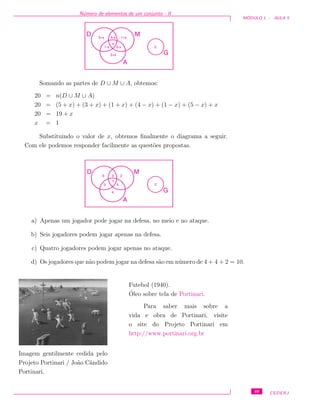 N´umero de elementos de um conjunto - II
M ´ODULO 1 - AULA 5
MD
A
G
2
x
5+x 4-x 1+x
1-x 5-x
3+x
Somando as partes de D ∪ M ∪ A, obtemos:
20 = n(D ∪ M ∪ A)
20 = (5 + x) + (3 + x) + (1 + x) + (4 − x) + (1 − x) + (5 − x) + x
20 = 19 + x
x = 1
Substituindo o valor de x, obtemos ﬁnalmente o diagrama a seguir.
Com ele podemos responder facilmente as quest˜oes propostas.
MD
A
G
2
1
6 3 2
0 4
4
a) Apenas um jogador pode jogar na defesa, no meio e no ataque.
b) Seis jogadores podem jogar apenas na defesa.
c) Quatro jogadores podem jogar apenas no ataque.
d) Os jogadores que n˜ao podem jogar na defesa s˜ao em n´umero de 4 + 4 + 2 = 10.
Imagem gentilmente cedida pelo
Projeto Portinari / Jo˜ao Cˆandido
Portinari.
Futebol (1940).
´Oleo sobre tela de Portinari.
Para saber mais sobre a
vida e obra de Portinari, visite
o site do Projeto Portinari em
http://www.portinari.org.br
49 CEDERJ
 