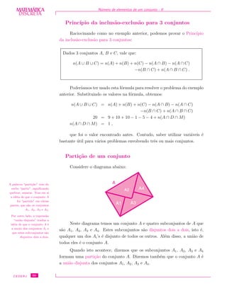DISCRETADISCRETA
MATEMÁTICA N´umero de elementos de um conjunto - II
Princ´ıpio da inclus˜ao-exclus˜ao para 3 conjuntos
Raciocinando como no exemplo anterior, podemos provar o Princ´ıpio
da inclus˜ao-exclus˜ao para 3 conjuntos:
Dados 3 conjuntos A, B e C, vale que:
n(A ∪ B ∪ C) = n(A) + n(B) + n(C) − n(A ∩ B) − n(A ∩ C)
−n(B ∩ C) + n(A ∩ B ∩ C) .
Poder´ıamos ter usado esta f´ormula para resolver o problema do exemplo
anterior. Substituindo os valores na f´ormula, obtemos:
n(A ∪ B ∪ C) = n(A) + n(B) + n(C) − n(A ∩ B) − n(A ∩ C)
−n(B ∩ C) + n(A ∩ B ∩ C)
20 = 9 + 10 + 10 − 1 − 5 − 4 + n(A ∩ D ∩ M)
n(A ∩ D ∩ M) = 1 ,
que foi o valor encontrado antes. Contudo, saber utilizar vari´aveis ´e
bastante ´util para v´arios problemas envolvendo trˆes ou mais conjuntos.
Parti¸c˜ao de um conjunto
Considere o diagrama abaixo:
Neste diagrama temos um conjunto A e quatro subconjuntos de A que
s˜ao A1, A2, A3 e A4. Estes subconjuntos s˜ao disjuntos dois a dois, isto ´e,
qualquer um dos Ai’s ´e disjunto de todos os outros. Al´em disso, a uni˜ao de
todos eles ´e o conjunto A.
Quando isto acontece, dizemos que os subconjuntos A1, A2, A3 e A4
formam uma parti¸c˜ao do conjunto A. Dizemos tamb´em que o conjunto A ´e
a uni˜ao disjunta dos conjuntos A1, A2, A3 e A4.
A palavra “parti¸c˜ao” vem do
verbo “partir”, signiﬁcando
quebrar, separar. Traz em si
a id´eia de que o conjunto A
foi “partido” em v´arias
partes, que s˜ao os conjuntos
A1, A2, A3 e A4.
Por outro lado, a express˜ao
“uni˜ao disjunta” traduz a
id´eia de que o conjunto A ´e
a uni˜ao dos conjuntos Ai e
que estes subconjuntos s˜ao
disjuntos dois a dois.
CEDERJ 50
 