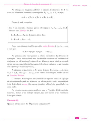 N´umero de elementos de um conjunto - II
M ´ODULO 1 - AULA 5
Na situa¸c˜ao do diagrama anterior, o n´umero de elementos de A ´e a
soma do n´umero de elementos dos conjuntos A1, A2, A3 e A4, ou seja:
n(A) = n(A1) + n(A2) + n(A3) + n(A4) .
Em geral, vale o seguinte:
Seja A um conjunto. Dizemos que os subconjuntos A1, A2, . . . , An de A
formam uma parti¸c˜ao de A se:
1. A1, A2, . . . , An s˜ao disjuntos dois a dois.
2. A = A1 ∪ A2 ∪ . . . An.
Neste caso, dizemos tamb´em que A ´e a uni˜ao disjunta de A1, A2, . . . , An
e vale que:
n(A) = n(A1) + n(A2) + . . . + n(An) .
Na pr´oxima aula come¸caremos o estudo sistem´atico das t´ecnicas de
contagem. Estas s˜ao t´ecnicas para determinar o n´umero de elementos de
conjuntos em v´arias situa¸c˜oes espec´ıﬁcas. Contudo, estas t´ecnicas normal-
mente n˜ao s˜ao enunciadas na linguagem de teoria de conjuntos (o que tornaria
sua formula¸c˜ao mais complicada).
A aﬁrma¸c˜ao acima de que se A ´e uni˜ao disjunta de A1, A2, . . . , An ent˜ao
n(A) = n(A1)+n(A2)+. . . n(An), como t´ecnica de contagem, recebe o nome
de Princ´ıpio Aditivo.
O Princ´ıpio Aditivo pode ser formulado da seguinte forma: se algo que
estamos contando pode ser separado em v´arias partes, ent˜ao a quantidade
total deste algo ´e a soma (da´ı o nome princ´ıpio aditivo) das quantidades em
cada parte.
Na verdade, estamos acostumados a usar o Princ´ıpio Aditivo cotidia-
namente. Vamos a um exemplo simples, mas que mostra o uso comum do
Princ´ıpio Aditivo:
Exemplo 29
Quantos inteiros entre 0 e 99 possuem o algarismo 9?
51 CEDERJ
 