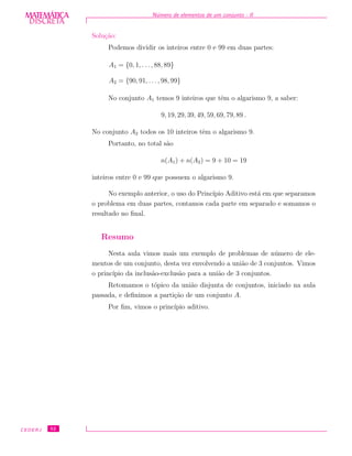 DISCRETADISCRETA
MATEMÁTICA N´umero de elementos de um conjunto - II
Solu¸c˜ao:
Podemos dividir os inteiros entre 0 e 99 em duas partes:
A1 = {0, 1, . . ., 88, 89}
A2 = {90, 91, . . ., 98, 99}
No conjunto A1 temos 9 inteiros que tˆem o algarismo 9, a saber:
9, 19, 29, 39, 49, 59, 69, 79, 89 .
No conjunto A2 todos os 10 inteiros tˆem o algarismo 9.
Portanto, no total s˜ao
n(A1) + n(A2) = 9 + 10 = 19
inteiros entre 0 e 99 que possuem o algarismo 9.
No exemplo anterior, o uso do Princ´ıpio Aditivo est´a em que separamos
o problema em duas partes, contamos cada parte em separado e somamos o
resultado no ﬁnal.
Resumo
Nesta aula vimos mais um exemplo de problemas de n´umero de ele-
mentos de um conjunto, desta vez envolvendo a uni˜ao de 3 conjuntos. Vimos
o princ´ıpio da inclus˜ao-exclus˜ao para a uni˜ao de 3 conjuntos.
Retomamos o t´opico da uni˜ao disjunta de conjuntos, iniciado na aula
passada, e deﬁnimos a parti¸c˜ao de um conjunto A.
Por ﬁm, vimos o princ´ıpio aditivo.
CEDERJ 52
 