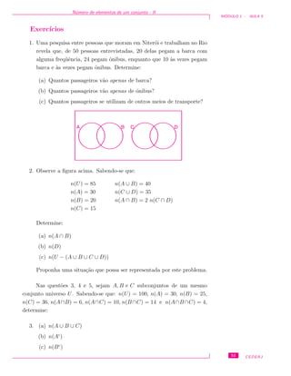 N´umero de elementos de um conjunto - II
M ´ODULO 1 - AULA 5
Exerc´ıcios
1. Uma pesquisa entre pessoas que moram em Niter´oi e trabalham no Rio
revela que, de 50 pessoas entrevistadas, 20 delas pegam a barca com
alguma freq¨uˆencia, 24 pegam ˆonibus, enquanto que 10 `as vezes pegam
barca e `as vezes pegam ˆonibus. Determine:
(a) Quantos passageiros v˜ao apenas de barca?
(b) Quantos passageiros v˜ao apenas de ˆonibus?
(c) Quantos passageiros se utilizam de outros meios de transporte?
A B C D
2. Observe a ﬁgura acima. Sabendo-se que:
n(U) = 85 n(A ∪ B) = 40
n(A) = 30 n(C ∪ D) = 35
n(B) = 20 n(A ∩ B) = 2 n(C ∩ D)
n(C) = 15
Determine:
(a) n(A ∩ B)
(b) n(D)
(c) n(U − (A ∪ B ∪ C ∪ D))
Proponha uma situa¸c˜ao que possa ser representada por este problema.
Nas quest˜oes 3, 4 e 5, sejam A, B e C subconjuntos de um mesmo
conjunto universo U. Sabendo-se que: n(U) = 100, n(A) = 30, n(B) = 25,
n(C) = 36, n(A∩B) = 6, n(A∩C) = 10, n(B∩C) = 14 e n(A∩B∩C) = 4,
determine:
3. (a) n(A ∪ B ∪ C)
(b) n(Ac
)
(c) n(Bc
)
53 CEDERJ
 