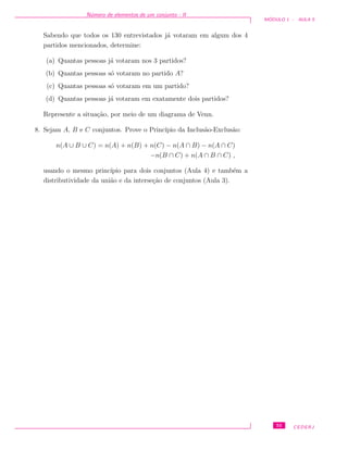 N´umero de elementos de um conjunto - II
M ´ODULO 1 - AULA 5
Sabendo que todos os 130 entrevistados j´a votaram em algum dos 4
partidos mencionados, determine:
(a) Quantas pessoas j´a votaram nos 3 partidos?
(b) Quantas pessoas s´o votaram no partido A?
(c) Quantas pessoas s´o votaram em um partido?
(d) Quantas pessoas j´a votaram em exatamente dois partidos?
Represente a situa¸c˜ao, por meio de um diagrama de Venn.
8. Sejam A, B e C conjuntos. Prove o Princ´ıpio da Inclus˜ao-Exclus˜ao:
n(A ∪ B ∪ C) = n(A) + n(B) + n(C) − n(A ∩ B) − n(A ∩ C)
−n(B ∩ C) + n(A ∩ B ∩ C) ,
usando o mesmo princ´ıpio para dois conjuntos (Aula 4) e tamb´em a
distributividade da uni˜ao e da interse¸c˜ao de conjuntos (Aula 3).
55 CEDERJ
 