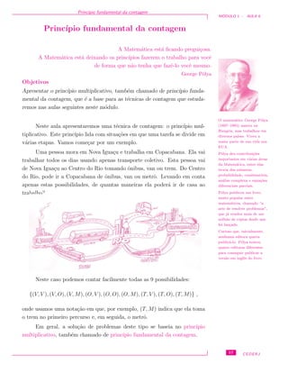 Princ´ıpio fundamental da contagem
M ´ODULO 1 - AULA 6
Princ´ıpio fundamental da contagem
A Matem´atica est´a ﬁcando pregui¸cosa.
A Matem´atica est´a deixando os princ´ıpios fazerem o trabalho para vocˆe
de forma que n˜ao tenha que fazˆe-lo vocˆe mesmo.
George P´olya
Objetivos
Apresentar o princ´ıpio multiplicativo, tamb´em chamado de princ´ıpio funda-
mental da contagem, que ´e a base para as t´ecnicas de contagem que estuda-
remos nas aulas seguintes neste m´odulo.
Neste aula apresentaremos uma t´ecnica de contagem: o princ´ıpio mul-
tiplicativo. Este princ´ıpio lida com situa¸c˜oes em que uma tarefa se divide em
v´arias etapas. Vamos come¸car por um exemplo.
O matem´atico George P´olya
(1887–1985) nasceu na
Hungria, mas trabalhou em
diversos pa´ıses. Viveu a
maior parte de sua vida nos
EUA.
P´olya deu contribui¸c˜oes
importantes em v´arias ´areas
da Matem´atica, entre elas
teoria dos n´umeros,
probabilidade, combinat´oria,
an´alise complexa e equa¸c˜oes
diferenciais parciais.
P´olya publicou um livro,
muito popular entre
matem´aticos, chamado “a
arte de resolver problemas”,
que j´a vendeu mais de um
milh˜ao de c´opias desde que
foi lan¸cado.
Curioso que, inicialmente,
nenhuma editora queria
public´a-lo. P´olya tentou
quatro editoras diferentes
para conseguir publicar a
vers˜ao em inglˆes do livro.
Uma pessoa mora em Nova Igua¸cu e trabalha em Copacabana. Ela vai
trabalhar todos os dias usando apenas transporte coletivo. Esta pessoa vai
de Nova Igua¸cu ao Centro do Rio tomando ˆonibus, van ou trem. Do Centro
do Rio, pode ir a Copacabana de ˆonibus, van ou metrˆo. Levando em conta
apenas estas possibilidades, de quantas maneiras ela poder´a ir de casa ao
trabalho?
Neste caso podemos contar facilmente todas as 9 possibilidades:
{(V, V ), (V, O), (V, M), (O, V ), (O, O), (O, M), (T, V ), (T, O), (T, M)} ,
onde usamos uma nota¸c˜ao em que, por exemplo, (T, M) indica que ela toma
o trem no primeiro percurso e, em seguida, o metrˆo.
Em geral, a solu¸c˜ao de problemas deste tipo se baseia no princ´ıpio
multiplicativo, tamb´em chamado de princ´ıpio fundamental da contagem.
57 CEDERJ
 
