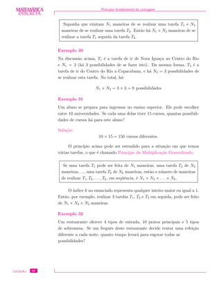 DISCRETADISCRETA
MATEMÁTICA Princ´ıpio fundamental da contagem
Suponha que existam N1 maneiras de se realizar uma tarefa T1 e N2
maneiras de se realizar uma tarefa T2. Ent˜ao h´a N1 × N2 maneiras de se
realizar a tarefa T1 seguida da tarefa T2.
Exemplo 30
Na discuss˜ao acima, T1 ´e a tarefa de ir de Nova Igua¸cu ao Centro do Rio
e N1 = 3 (h´a 3 possibilidades de se fazer isto). Da mesma forma, T2 ´e a
tarefa de ir do Centro do Rio a Copacabana, e h´a N2 = 3 possibilidades de
se realizar esta tarefa. No total, h´a:
N1 × N2 = 3 × 3 = 9 possibilidades
Exemplo 31
Um aluno se prepara para ingressar no ensino superior. Ele pode escolher
entre 10 universidades. Se cada uma delas tiver 15 cursos, quantas possibili-
dades de cursos h´a para este aluno?
Solu¸c˜ao:
10 × 15 = 150 cursos diferentes.
O princ´ıpio acima pode ser estendido para a situa¸c˜ao em que temos
v´arias tarefas, o que ´e chamado Princ´ıpio da Multiplica¸c˜ao Generalizado.
Se uma tarefa T1 pode ser feita de N1 maneiras, uma tarefa T2 de N2
maneiras, ..., uma tarefa Tk de Nk maneiras, ent˜ao o n´umero de maneiras
de realizar T1, T2, . . . , Tk, em seq¨uˆencia, ´e N1 × N2 × . . . × Nk.
O ´ındice k no enunciado representa qualquer inteiro maior ou igual a 1.
Ent˜ao, por exemplo, realizar 3 tarefas T1, T2 e T3 em seguida, pode ser feito
de N1 × N2 × N3 maneiras.
Exemplo 32
Um restaurante oferece 4 tipos de entrada, 10 pratos principais e 5 tipos
de sobremesa. Se um freguˆes deste restaurante decide tentar uma refei¸c˜ao
diferente a cada noite, quanto tempo levar´a para esgotar todas as
possibilidades?
CEDERJ 58
 
