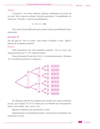 Princ´ıpio fundamental da contagem
M ´ODULO 1 - AULA 6
Solu¸c˜ao:
A quest˜ao ´e, em outras palavras, quantas combina¸c˜oes de pratos h´a
no total. S˜ao 4 tipos de entrada, 10 pratos principais e 5 possibilidades de
sobremesa. Portanto, o total de possibilidades ´e:
4 × 10 × 5 = 200 .
Este cliente levaria 200 noites para esgotar todas as possibilidades deste
restaurante.
Exemplo 33
Em um jogo de “cara ou coroa”, uma moeda ´e lan¸cada 3 vezes. Qual o
n´umero de resultados poss´ıveis?
Solu¸c˜ao:
Cada lan¸camento tem dois resultados poss´ıveis: cara ou coroa, que
representaremos por C e Cr, respectivamente.
Como foi lan¸cada 3 vezes, h´a 2×2×2 = 8 resultados poss´ıveis. Podemos
ver os resultados poss´ıveis no diagrama:
C
Cr
C
Cr
C
Cr
C
Cr
(C,C,C)
(C,C,Cr)
(C,Cr,C)
(C,Cr,Cr)
(Cr,C,C)
(Cr,C,Cr)
(Cr,Cr,C)
(Cr,Cr,Cr)
C
Cr
C
Cr
C
Cr
No diagrama anterior foi utilizada uma nota¸c˜ao por ternos ordenados
em que, por exemplo, (C, Cr, C) indica que os resultados dos 3 lan¸camentos
foram, nesta ordem, cara, coroa e cara.
Quantos resultados tˆem exatamente 2 caras?
Inspecionando os 8 resultados poss´ıveis, vemos que h´a 3 resultados com
exatamente 2 caras.
59 CEDERJ
 