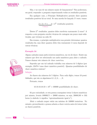 DISCRETADISCRETA
MATEMÁTICA Princ´ıpio fundamental da contagem
Mas, e no caso de um n´umero maior de lan¸camentos? N˜ao poderemos,
em geral, responder a pergunta inspecionando todas os resultados poss´ıveis.
Em qualquer caso, o Princ´ıpio Multiplicativo permite dizer quantos
resultados poss´ıveis h´a no total. Se uma moeda for lan¸cada N vezes, temos:
2 × 2 × 2 × . . . 2
N fatores
= 2N
resultados poss´ıveis.
Destes 2N
resultados, quantos deles envolvem exatamente 2 caras? A
resposta a esta pergunta envolve t´ecnicas de contagem um pouco mais soﬁs-
ticadas, que veremos na aula 10.
Em resumo, o princ´ıpio multiplicativo nos permite determinar quantos
resultados h´a, mas dizer quantos deles tˆem exatamente 2 caras depende de
outras t´ecnicas.
Exemplo 34
Alguns cadeados usam an´eis rotativos num´ericos, em vez de chave. Existe um
n´umero que deve ser selecionado nos an´eis num´ericos para abrir o cadeado.
Vamos chamar este n´umero de chave num´erica.
Suponha que um tal cadeado trabalha com n´umeros de 5 d´ıgitos (por
exemplo, 23478 ´e uma chave num´erica poss´ıvel). Quantas possibilidades de
chave num´erica existem?
Solu¸c˜ao:
As chaves s˜ao n´umeros de 5 d´ıgitos. Para cada d´ıgito, temos 10 possi-
bilidades, que s˜ao os algarismos 0, 1, 2, 3, . . ., 9.
Portanto, temos
10.10.10.10.10 = 105
= 100000 possibilidades de chave.
S´o por curiosidade, se esta pessoa conseguisse testar 5 chaves num´ericas
por minuto, levaria 100000/5 = 20000 minutos, ou seja, 20000/60 ≈ 333
horas (o s´ımbolo ≈ signiﬁca “aproximadamente igual a”).
Abrir o cadeado requer ent˜ao um m´aximo de 100000 tentativas. No
entanto, provavelmente a pessoa acharia a chave correta antes de testar todas
as chaves poss´ıveis.
CEDERJ 60
 