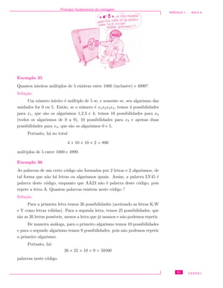 Princ´ıpio fundamental da contagem
M ´ODULO 1 - AULA 6
Exemplo 35
Quantos inteiros m´ultiplos de 5 existem entre 1000 (inclusive) e 4999?
Solu¸c˜ao:
Um n´umero inteiro ´e m´ultiplo de 5 se, e somente se, seu algarismo das
unidades for 0 ou 5. Ent˜ao, se o n´umero ´e x1x2x3x4, temos 4 possibilidades
para x1, que s˜ao os algarismos 1,2,3 e 4; temos 10 possibilidades para x2
(todos os algarismos de 0 a 9), 10 possibilidades para x3 e apenas duas
possibilidades para x4, que s˜ao os algarismos 0 e 5.
Portanto, h´a no total:
4 × 10 × 10 × 2 = 800
m´ultiplos de 5 entre 1000 e 4999.
Exemplo 36
As palavras de um certo c´odigo s˜ao formadas por 2 letras e 2 algarismos, de
tal forma que n˜ao h´a letras ou algarismos iguais. Assim, a palavra LY45 ´e
palavra deste c´odigo, enquanto que AA23 n˜ao ´e palavra deste c´odigo, pois
repete a letra A. Quantas palavras existem neste c´odigo ?
Solu¸c˜ao:
Para a primeira letra temos 26 possibilidades (aceitando as letras K,W
e Y como letras v´alidas). Para a segunda letra, temos 25 possibilidades, que
s˜ao as 26 letras poss´ıveis, menos a letra que j´a usamos e n˜ao podemos repetir.
De maneira an´aloga, para o primeiro algarismo temos 10 possibilidades
e para o segundo algarismo temos 9 possibilidades, pois n˜ao podemos repetir
o primeiro algarismo.
Portanto, h´a:
26 × 25 × 10 × 9 = 58500
palavras neste c´odigo.
61 CEDERJ
 