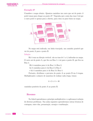 DISCRETADISCRETA
MATEMÁTICA Princ´ıpio fundamental da contagem
Exemplo 37
Considere o mapa abaixo. Quantos caminhos um carro que sai do ponto A
pode tomar para chegar ao ponto B ? Suponha que a m˜ao das ruas ´e tal que
o carro pode ir apenas para a direita, para cima ou para baixo no mapa.
No mapa est´a indicado, em linha tracejada, um caminho poss´ıvel que
vai do ponto A para o ponto B.
Solu¸c˜ao:
H´a 4 ruas na dire¸c˜ao vertical: s˜ao as ruas de 1 a 4, indicadas no mapa.
O carro sai do ponto A, que ﬁca na Rua 1 e vai para o ponto B, que ﬁca na
Rua 4.
H´a 4 caminhos para ir da Rua 1 `a Rua 2,
h´a 3 caminhos para ir da Rua 2 `a Rua 3
e h´a 4 caminhos para ir da Rua 3 `a Rua 4.
Portanto, dividimos o percurso do ponto A ao ponto B em 3 etapas.
Multiplicando o n´umero de maneiras de realizar cada etapa, temos:
4 × 3 × 4 = 48
caminhos poss´ıveis do ponto A ao ponto B.
Resumo
Na Aula 6 aprendemos o princ´ıpio multiplicativo e o aplicamos `a solu¸c˜ao
de diversos problemas. Nas aulas seguintes aprenderemos outras t´ecnicas de
contagem, entre elas, permuta¸c˜ao, arranjo e combina¸c˜ao.
CEDERJ 62
 