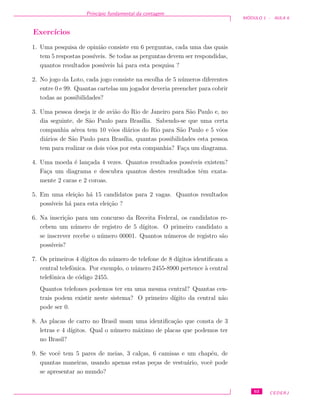Princ´ıpio fundamental da contagem
M ´ODULO 1 - AULA 6
Exerc´ıcios
1. Uma pesquisa de opini˜ao consiste em 6 perguntas, cada uma das quais
tem 5 respostas poss´ıveis. Se todas as perguntas devem ser respondidas,
quantos resultados poss´ıveis h´a para esta pesquisa ?
2. No jogo da Loto, cada jogo consiste na escolha de 5 n´umeros diferentes
entre 0 e 99. Quantas cartelas um jogador deveria preencher para cobrir
todas as possibilidades?
3. Uma pessoa deseja ir de avi˜ao do Rio de Janeiro para S˜ao Paulo e, no
dia seguinte, de S˜ao Paulo para Bras´ılia. Sabendo-se que uma certa
companhia a´erea tem 10 vˆoos di´arios do Rio para S˜ao Paulo e 5 vˆoos
di´arios de S˜ao Paulo para Bras´ılia, quantas possibilidades esta pessoa
tem para realizar os dois vˆoos por esta companhia? Fa¸ca um diagrama.
4. Uma moeda ´e lan¸cada 4 vezes. Quantos resultados poss´ıveis existem?
Fa¸ca um diagrama e descubra quantos destes resultados tˆem exata-
mente 2 caras e 2 coroas.
5. Em uma elei¸c˜ao h´a 15 candidatos para 2 vagas. Quantos resultados
poss´ıveis h´a para esta elei¸c˜ao ?
6. Na inscri¸c˜ao para um concurso da Receita Federal, os candidatos re-
cebem um n´umero de registro de 5 d´ıgitos. O primeiro candidato a
se inscrever recebe o n´umero 00001. Quantos n´umeros de registro s˜ao
poss´ıveis?
7. Os primeiros 4 d´ıgitos do n´umero de telefone de 8 d´ıgitos identiﬁcam a
central telefˆonica. Por exemplo, o n´umero 2455-8900 pertence `a central
telefˆonica de c´odigo 2455.
Quantos telefones podemos ter em uma mesma central? Quantas cen-
trais podem existir neste sistema? O primeiro d´ıgito da central n˜ao
pode ser 0.
8. As placas de carro no Brasil usam uma identiﬁca¸c˜ao que consta de 3
letras e 4 d´ıgitos. Qual o n´umero m´aximo de placas que podemos ter
no Brasil?
9. Se vocˆe tem 5 pares de meias, 3 cal¸cas, 6 camisas e um chap´eu, de
quantas maneiras, usando apenas estas pe¸cas de vestu´ario, vocˆe pode
se apresentar ao mundo?
63 CEDERJ
 