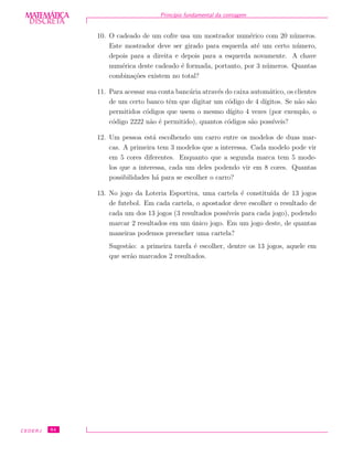 DISCRETADISCRETA
MATEMÁTICA Princ´ıpio fundamental da contagem
10. O cadeado de um cofre usa um mostrador num´erico com 20 n´umeros.
Este mostrador deve ser girado para esquerda at´e um certo n´umero,
depois para a direita e depois para a esquerda novamente. A chave
num´erica deste cadeado ´e formada, portanto, por 3 n´umeros. Quantas
combina¸c˜oes existem no total?
11. Para acessar sua conta banc´aria atrav´es do caixa autom´atico, os clientes
de um certo banco tˆem que digitar um c´odigo de 4 d´ıgitos. Se n˜ao s˜ao
permitidos c´odigos que usem o mesmo d´ıgito 4 vezes (por exemplo, o
c´odigo 2222 n˜ao ´e permitido), quantos c´odigos s˜ao poss´ıveis?
12. Um pessoa est´a escolhendo um carro entre os modelos de duas mar-
cas. A primeira tem 3 modelos que a interessa. Cada modelo pode vir
em 5 cores diferentes. Enquanto que a segunda marca tem 5 mode-
los que a interessa, cada um deles podendo vir em 8 cores. Quantas
possibilidades h´a para se escolher o carro?
13. No jogo da Loteria Esportiva, uma cartela ´e constitu´ıda de 13 jogos
de futebol. Em cada cartela, o apostador deve escolher o resultado de
cada um dos 13 jogos (3 resultados poss´ıveis para cada jogo), podendo
marcar 2 resultados em um ´unico jogo. Em um jogo deste, de quantas
maneiras podemos preencher uma cartela?
Sugest˜ao: a primeira tarefa ´e escolher, dentre os 13 jogos, aquele em
que ser˜ao marcados 2 resultados.
CEDERJ 64
 