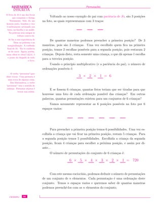 DISCRETADISCRETA
MATEMÁTICA Permuta¸c˜oes
Voltando ao nosso exemplo do pai com paciˆencia de J´o, s˜ao 3 posi¸c˜oes
na foto, as quais representamos com 3 tra¸cos:
O livro de J´o ´e um dos livros
que comp˜oem o Antigo
Testamento. Nele, J´o, um
homem justo, bondoso e rico
´e subitamente arruinado nos
bens, na fam´ılia e na sa´ude.
Na pobreza seus amigos se
voltam contra ele.
J´o faz a sua experiˆencia de
Deus na pobreza e na
marginaliza¸c˜ao. A conﬁss˜ao
ﬁnal de J´o: “Eu te conhecia
s´o de ouvir. Agora, por´em,
meus olhos te vˆeem”(42,5), ´e
o ponto de chegada de todo
o livro.
De quantas maneiras podemos preencher a primeira posi¸c˜ao? De 3
maneiras, pois s˜ao 3 crian¸cas. Uma vez escolhido quem ﬁca na primeira
posi¸c˜ao, temos 2 escolhas poss´ıveis para a segunda posi¸c˜ao, pois restaram 2
crian¸cas. Depois disto, resta somente uma crian¸ca, o que d´a apenas 1 escolha
para a terceira posi¸c˜ao.
O verbo “permutar”quer
dizer trocar. Uma permuta ´e
uma troca de alguma coisa.
Em Matem´atica, o verbo
“permutar” tem o sentido de
ordenar. Permutar objetos ´e
trocar sua ordem.
Usando o princ´ıpio multiplicativo (e a paciˆencia do pai), o n´umero de
ordena¸c˜oes poss´ıveis ´e:
3 × 2 × 1 = 6
E se fossem 6 crian¸cas, quantas fotos teriam que ser tiradas para que
houvesse uma foto de cada ordena¸c˜ao poss´ıvel das crian¸cas? Em outras
palavras, quantas permuta¸c˜oes existem para um conjuntos de 6 crian¸cas?
Vamos novamente representar as 6 posi¸c˜oes poss´ıveis na foto por 6
espa¸cos vazios:
Para preencher a primeira posi¸c˜ao temos 6 possibilidades. Uma vez es-
colhida a crian¸ca que vai ﬁcar na primeira posi¸c˜ao, restam 5 crian¸cas. Para
a segunda posi¸c˜ao temos 5 possibilidades. Escolhida a crian¸ca da segunda
posi¸c˜ao, ﬁcam 4 crian¸cas para escolher a pr´oxima posi¸c˜ao, e assim por di-
ante...
O n´umero de permuta¸c˜oes do conjunto de 6 crian¸cas ´e:
6 × 5 × 4 × 3 × 2 × 1 = 720
Com este mesmo racioc´ınio, podemos deduzir o n´umero de permuta¸c˜oes
de um conjunto de n elementos. Cada permuta¸c˜ao ´e uma ordena¸c˜ao deste
conjunto. Temos n espa¸cos vazios e queremos saber de quantas maneiras
podemos preenchˆe-los com os n elementos do conjunto.
CEDERJ 66
 