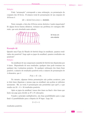 Permuta¸c˜oes
M ´ODULO 1 - AULA 7
Solu¸c˜ao:
Cada “arruma¸c˜ao” corresponde a uma ordena¸c˜ao, ou permuta¸c˜ao do
conjunto dos 10 livros. O n´umero total de permuta¸c˜oes de um conjunto de
10 livros ´e:
10! = 10.9.8.7.6.5.4.3.2.1 = 3628800 .
Neste exemplo, o fato dos 10 livros serem distintos ´e muito importante!
Se alguns livros fossem idˆenticos, ter´ıamos um problema de contagem dife-
rente, que ser´a abordado mais adiante.
10 livros em
uma estante
Exemplo 42
Quando uma Copa do Mundo de futebol chega `as semiﬁnais, quantos resul-
tados s˜ao poss´ıveis? Logo ap´os os jogos da semiﬁnal, quantos resultados s˜ao
poss´ıveis?
Solu¸c˜ao:
As semiﬁnais de um campeonato mundial de futebol s˜ao disputadas por
4 times. Dependendo de seus resultados, qualquer time pode terminar em
qualquer das 4 primeiras posi¸c˜oes. Se qualquer ordena¸c˜ao dos times fosse
poss´ıvel, o n´umero de resultados poss´ıveis seria o n´umero de permuta¸c˜oes de
4 elementos, que ´e:
P(4) = 4! = 24 .
No entanto, algumas destas permuta¸c˜oes n˜ao podem acontecer, pois
se dois times disputam o mesmo jogo na semiﬁnal, n˜ao podem se enfrentar
novamente. H´a, no total, 8 permuta¸c˜oes n˜ao permitidas (por quˆe?), o que
resulta em 24 − 8 = 16 resultados poss´ıveis.
Ap´os os jogos da semiﬁnal, temos dois times na ﬁnal e dois times que
far˜ao um jogo para decidir as 3a
e 4a
coloca¸c˜oes.
Usando o princ´ıpio multiplicativo, s˜ao duas possibilidades para o jogo
ﬁnal e 2 possibilidades para a disputa de 3o
lugar. Logo, h´a:
2 × 2 = 4
resultados poss´ıveis.
69 CEDERJ
 