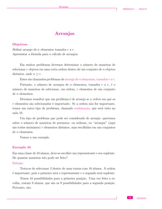 Arranjos
M ´ODULO 1 - AULA 8
Arranjos
Objetivos
Deﬁnir arranjo de n elementos tomados r a r.
Apresentar a f´ormula para o c´alculo de arranjos.
Em muitos problemas devemos determinar o n´umero de maneiras de
selecionar r objetos em uma certa ordem dentro de um conjunto de n objetos
distintos, onde n ≥ r.
Estes s˜ao chamados problemas de arranjo de n elementos, tomados r a r.
Portanto, o n´umero de arranjos de n elementos, tomados r a r, ´e o
n´umero de maneiras de selecionar, em ordem, r elementos de um conjunto
de n elementos.
Devemos ressaltar que um problema ´e de arranjo se a ordem em que os
r elementos s˜ao selecionados ´e importante. Se a ordem n˜ao for importante,
temos um outro tipo de problema, chamado combina¸c˜ao, que ser´a visto na
aula 10.
Um tipo de problema que pode ser considerado de arranjo: queremos
saber o n´umero de maneiras de permutar, ou ordenar, ou “arranjar” (aqui
s˜ao todos sinˆonimos) r elementos distintos, mas escolhidos em um conjuntos
de n elementos.
Vamos a um exemplo.
Exemplo 45
Em uma classe de 10 alunos, deve-se escolher um representante e seu suplente.
De quantas maneiras isto pode ser feito?
Solu¸c˜ao:
Trata-se de selecionar 2 dentro de uma turma com 10 alunos. A ordem
´e importante, pois o primeiro ser´a o representante e o segundo ser´a suplente.
Temos 10 possibilidades para a primeira posi¸c˜ao. Uma vez feita a es-
colha, restam 9 alunos, que s˜ao as 9 possibilidades para a segunda posi¸c˜ao.
Portanto, s˜ao:
73 CEDERJ
 