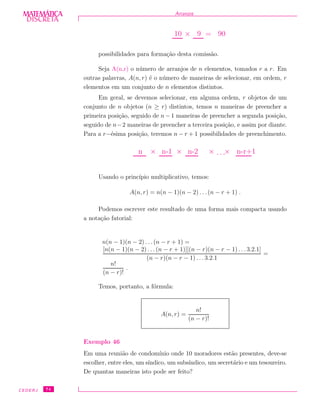 DISCRETADISCRETA
MATEMÁTICA Arranjos
10 × 9 = 90
possibilidades para forma¸c˜ao desta comiss˜ao.
Seja A(n,r) o n´umero de arranjos de n elementos, tomados r a r. Em
outras palavras, A(n, r) ´e o n´umero de maneiras de selecionar, em ordem, r
elementos em um conjunto de n elementos distintos.
Em geral, se devemos selecionar, em alguma ordem, r objetos de um
conjunto de n objetos (n ≥ r) distintos, temos n maneiras de preencher a
primeira posi¸c˜ao, seguido de n − 1 maneiras de preencher a segunda posi¸c˜ao,
seguido de n−2 maneiras de preencher a terceira posi¸c˜ao, e assim por diante.
Para a r−´esima posi¸c˜ao, teremos n − r + 1 possibilidades de preenchimento.
n × n-1 × n-2 × · · ·× n-r+1
Usando o princ´ıpio multiplicativo, temos:
A(n, r) = n(n − 1)(n − 2) . . .(n − r + 1) .
Podemos escrever este resultado de uma forma mais compacta usando
a nota¸c˜ao fatorial:
n(n − 1)(n − 2) . . .(n − r + 1) =
[n(n − 1)(n − 2) . . .(n − r + 1)][(n − r)(n − r − 1) . . .3.2.1]
(n − r)(n − r − 1) . . . 3.2.1
=
n!
(n − r)!
.
Temos, portanto, a f´ormula:
A(n, r) =
n!
(n − r)!
Exemplo 46
Em uma reuni˜ao de condom´ınio onde 10 moradores est˜ao presentes, deve-se
escolher, entre eles, um s´ındico, um subs´ındico, um secret´ario e um tesoureiro.
De quantas maneiras isto pode ser feito?
CEDERJ 74
 