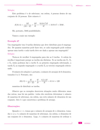 Arranjos
M ´ODULO 1 - AULA 8
Solu¸c˜ao:
Este problema ´e o de selecionar, em ordem, 4 pessoas dentro de um
conjunto de 10 pessoas. Este n´umero ´e:
A(10, 4) =
10!
(10 − 4)!
=
10!
6!
=
10.9.8.7.6!
6!
= 10.9.8.7 = 5040 .
H´a, portanto, 5040 possibilidades.
Vamos a mais um exemplo:
Exemplo 47
Um empregador tem 3 tarefas distintas que deve distribuir para 6 emprega-
dos. De quantas maneiras pode fazer isto, se cada empregado pode realizar
apenas uma tarefa e cada tarefa deve ser dada a apenas um empregado?
Solu¸c˜ao:
Trata-se de escolher 3 empregados para dar as 3 tarefas. A ordem da
escolha ´e importante porque as tarefas s˜ao distintas. Se as tarefas s˜ao T1, T2
e T3, ent˜ao podemos dar a tarefa T1 ao primeiro empregado selecionado, a
tarefa T2 ao segundo empregado e a tarefa T3 ao terceiro empregado selecio-
nado.
O n´umero de solu¸c˜oes ´e, portanto, o n´umero de arranjos de 6 elementos,
tomados 3 a 3. Portanto, s˜ao:
A(6, 3) =
6!
(6 − 3)!
=
6!
3!
=
6.5.4.3!
3!
= 6.5.4 = 120
maneiras de distribuir as tarefas.
Observe que os exemplos descrevem situa¸c˜oes muito diferentes umas
das outras, mas h´a um padr˜ao: todos eles envolvem determinar o n´umero
de maneiras de selecionar, em ordem, um certo n´umero de elementos de um
conjunto. Isto ´e o que caracteriza o problema de arranjo.
Observa¸c˜oes:
Quando n = r, temos que o n´umero de arranjos de n elementos, toma-
dos n a n, ´e o n´umero de maneiras de selecionar, em ordem, n elementos de
um conjunto de n elementos. Logo, ´e o n´umero de maneiras de ordenar n
75 CEDERJ
 
