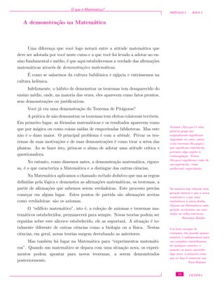 O que ´e Matem´atica?
M ´ODULO 1 - AULA 1
A demonstra¸c˜ao na Matem´atica
Uma diferen¸ca que vocˆe logo notar´a entre a atitude matem´atica que
deve ser adotada por vocˆe neste curso e a que vocˆe foi levado a adotar no en-
sino fundamental e m´edio, ´e que aqui estabelecemos a verdade das aﬁrma¸c˜oes
matem´aticas atrav´es de demonstra¸c˜oes matem´aticas.
´E como se sa´ıssemos da cultura babilˆonica e eg´ıpcia e entr´assemos na
cultura helˆenica.
Infelizmente, o h´abito de demonstrar os teoremas tem desaparecido do
ensino m´edio, onde, na maioria das vezes, eles aparecem como fatos prontos,
sem demonstra¸c˜oes ou justiﬁcativas.
Vocˆe j´a viu uma demonstra¸c˜ao do Teorema de Pit´agoras?
A pr´atica de n˜ao demonstrar os teoremas tem efeitos colaterais terr´ıveis.
Em primeiro lugar, as f´ormulas matem´aticas e os resultados aparecem como
que por m´agica ou como coisas sa´ıdas de empoeiradas bibliotecas. Mas este
n˜ao ´e o dano maior. O principal problema ´e com a atitude. Privar os teo-
remas de suas motiva¸c˜oes e de suas demonstra¸c˜oes ´e como tirar a seiva das
plantas. Ao se fazer isto, priva-se o aluno de adotar uma atitude cr´ıtica e
questionadora.
No entanto, como dissemos antes, a demonstra¸c˜ao matem´atica, rigoro-
sa, ´e o que caracteriza a Matem´atica e a distingue das outras ciˆencias.
Axioma (Aξιωµα) ´e uma
palavra grega que
originalmente signiﬁcava
dignidade ou valor, assim
como teorema (θεωρηµα)
que signiﬁcava espet´aculo,
portanto algo sujeito `a
contempla¸c˜ao. Teoria
(θεωρια) signiﬁcava vis˜ao de
um espet´aculo, vis˜ao
intelectual, especula¸c˜ao.
Na Matem´atica aplicamos o chamado m´etodo dedutivo que usa as regras
deﬁnidas pela l´ogica e demonstra as aﬁrma¸c˜oes matem´aticas, os teoremas, a
partir de aﬁrma¸c˜oes que sabemos serem verdadeiras. Este processo precisa
come¸car em algum lugar. Estes pontos de partida s˜ao aﬁrma¸c˜oes aceitas
como verdadeiras: s˜ao os axiomas.
Na maioria das ciˆencias uma
gera¸c˜ao destr´oi o que a outra
construiu e o que uma
estabeleceu a outra desfaz.
Apenas na Matem´atica cada
gera¸c˜ao acrescenta um novo
andar na velha estrutura.
Hermann Hankle
O “edif´ıcio matem´atico”, isto ´e, a cole¸c˜ao de axiomas e teoremas ma-
tem´aticos estabelecidos, permanecer´a para sempre. Novas teorias podem ser
erguidas sobre este alicerce estabelecido, ele as suportar´a. A situa¸c˜ao ´e to-
talmente diferente de outras ciˆencias como a biologia ou a f´ısica. Nestas
ciˆencias, em geral, novas teorias surgem derrubando as anteriores.
Um bom estoque de
exemplos, t˜ao grande quanto
poss´ıvel, ´e indispens´avel para
um completo entendimento
de qualquer conceito, e
quando eu quero aprender
algo novo, a primeira coisa
que eu fa¸co ´e construir um.
Paul Halmos
Mas tamb´em h´a lugar na Matem´atica para “experimentos matem´ati-
cos”. Quando um matem´atico se depara com uma situa¸c˜ao nova, os experi-
mentos podem apontar para novos teoremas, a serem demonstrados
posteriormente.
13 CEDERJ
 