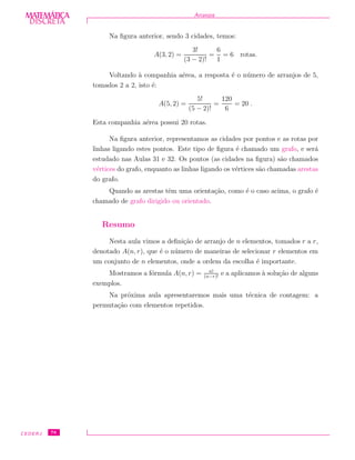 DISCRETADISCRETA
MATEMÁTICA Arranjos
Na ﬁgura anterior, sendo 3 cidades, temos:
A(3, 2) =
3!
(3 − 2)!
=
6
1
= 6 rotas.
Voltando `a companhia a´erea, a resposta ´e o n´umero de arranjos de 5,
tomados 2 a 2, isto ´e:
A(5, 2) =
5!
(5 − 2)!
=
120
6
= 20 .
Esta companhia a´erea possui 20 rotas.
Na ﬁgura anterior, representamos as cidades por pontos e as rotas por
linhas ligando estes pontos. Este tipo de ﬁgura ´e chamado um grafo, e ser´a
estudado nas Aulas 31 e 32. Os pontos (as cidades na ﬁgura) s˜ao chamados
v´ertices do grafo, enquanto as linhas ligando os v´ertices s˜ao chamadas arestas
do grafo.
Quando as arestas tˆem uma orienta¸c˜ao, como ´e o caso acima, o grafo ´e
chamado de grafo dirigido ou orientado.
Resumo
Nesta aula vimos a deﬁni¸c˜ao de arranjo de n elementos, tomados r a r,
denotado A(n, r), que ´e o n´umero de maneiras de selecionar r elementos em
um conjunto de n elementos, onde a ordem da escolha ´e importante.
Mostramos a f´ormula A(n, r) = n!
(n−r)!
e a aplicamos `a solu¸c˜ao de alguns
exemplos.
Na pr´oxima aula apresentaremos mais uma t´ecnica de contagem: a
permuta¸c˜ao com elementos repetidos.
CEDERJ 78
 