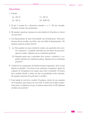 Arranjos
M ´ODULO 1 - AULA 8
Exerc´ıcios
1. Calcule:
(a) A(5, 3)
(b) A(2, 1)
(c) A(5, 5)
(d) A(20, 18)
2. O que ´e arranjo de n elementos tomados r a r? Dˆe um exemplo.
Compare arranjo com permuta¸c˜ao.
3. De quantas maneiras 4 pessoas em uma fam´ılia de 10 podem se colocar
em uma foto?
4. Um departamento de uma Universidade tem 10 professores. Estes pro-
fessores devem escolher um chefe e um vice-chefe do departamento. De
quantas maneiras podem fazˆe-lo?
5. (a) Para ganhar em uma corrida de cavalos, um apostador deve acer-
tar o primeiro e o segundo colocados em um p´areo em que parti-
cipam 8 cavalos. Quantos s˜ao os resultados poss´ıveis?
(b) Suponha agora que o apostador deve acertar o primeiro e o se-
gundo colocado nos 2 primeiros p´areos. Quantos s˜ao os resultados
poss´ıveis?
6. A ﬁnal de um campeonato de futebol termina empatada e deve ir para
disputa de pˆenaltis. Um t´ecnico deve selecionar 5 jogadores, dentro do
conjunto de 10 jogadores em campo, para bater os pˆenaltis. O t´ecnico
deve tamb´em decidir a ordem em que as penalidades ser˜ao cobradas.
De quantas maneiras ele pode fazer a escolha?
7. Uma banda de rock deve escolher 10 m´usicas, dentro de um conjunto
de 15 m´usicas, para formar seu novo CD. A ordem da escolha ´e impor-
tante pois ´e a seq¨uˆencia em que as m´usicas aparecer˜ao no CD. Quantas
escolhas s˜ao poss´ıveis?
79 CEDERJ
 