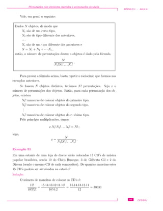 Permuta¸c˜oes com elementos repetidos e permuta¸c˜oes circulares
M ´ODULO 1 - AULA 9
Vale, em geral, o seguinte:
Dados N objetos, de modo que
N1 s˜ao de um certo tipo,
N2 s˜ao de tipo diferente dos anteriores,
· · ·
Nr s˜ao de um tipo diferente dos anteriores e
N = N1 + N2 + · · · Nr ,
ent˜ao, o n´umero de permuta¸c˜oes destes n objetos ´e dado pela f´ormula
N!
N1!N2! . . . Nr!
.
Para provar a f´ormula acima, basta repetir o racioc´ınio que ﬁzemos nos
exemplos anteriores.
Se fossem N objetos distintos, ter´ıamos N! permuta¸c˜oes. Seja x o
n´umero de permuta¸c˜oes dos objetos. Ent˜ao, para cada permuta¸c˜ao dos ob-
jetos, existem
N1! maneiras de colocar objetos do primeiro tipo,
N2! maneiras de colocar objetos do segundo tipo,
...
Nr! maneiras de colocar objetos do r−´esimo tipo.
Pelo princ´ıpio multiplicativo, temos:
x.N1!N2! . . . Nr! = N! ;
logo,
x =
N!
N1!N2! . . .Nr!
.
Exemplo 51
Em uma estante de uma loja de discos ser˜ao colocados 15 CD’s de m´usica
popular brasileira, sendo 10 do Chico Buarque, 3 do Gilberto Gil e 2 do
Djavan (sendo o mesmo CD de cada compositor). De quantas maneiras estes
15 CD’s podem ser arrumados na estante?
Solu¸c˜ao:
O n´umero de maneiras de colocar os CD’s ´e:
15!
10!3!2!
=
15.14.13.12.11.10!
10! 6.2
=
15.14.13.12.11
12
= 30030
83 CEDERJ
 