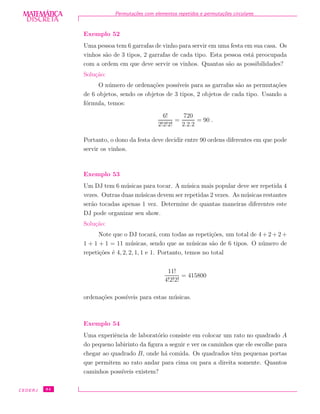 DISCRETADISCRETA
MATEMÁTICA Permuta¸c˜oes com elementos repetidos e permuta¸c˜oes circulares
Exemplo 52
Uma pessoa tem 6 garrafas de vinho para servir em uma festa em sua casa. Os
vinhos s˜ao de 3 tipos, 2 garrafas de cada tipo. Esta pessoa est´a preocupada
com a ordem em que deve servir os vinhos. Quantas s˜ao as possibilidades?
Solu¸c˜ao:
O n´umero de ordena¸c˜oes poss´ıveis para as garrafas s˜ao as permuta¸c˜oes
de 6 objetos, sendo os objetos de 3 tipos, 2 objetos de cada tipo. Usando a
f´ormula, temos:
6!
2!2!2!
=
720
2.2.2
= 90 .
Portanto, o dono da festa deve decidir entre 90 ordens diferentes em que pode
servir os vinhos.
Exemplo 53
Um DJ tem 6 m´usicas para tocar. A m´usica mais popular deve ser repetida 4
vezes. Outras duas m´usicas devem ser repetidas 2 vezes. As m´usicas restantes
ser˜ao tocadas apenas 1 vez. Determine de quantas maneiras diferentes este
DJ pode organizar seu show.
Solu¸c˜ao:
Note que o DJ tocar´a, com todas as repeti¸c˜oes, um total de 4 + 2 + 2 +
1 + 1 + 1 = 11 m´usicas, sendo que as m´usicas s˜ao de 6 tipos. O n´umero de
repeti¸c˜oes ´e 4, 2, 2, 1, 1 e 1. Portanto, temos no total
11!
4!2!2!
= 415800
ordena¸c˜oes poss´ıveis para estas m´usicas.
Exemplo 54
Uma experiˆencia de laborat´orio consiste em colocar um rato no quadrado A
do pequeno labirinto da ﬁgura a seguir e ver os caminhos que ele escolhe para
chegar ao quadrado B, onde h´a comida. Os quadrados tˆem pequenas portas
que permitem ao rato andar para cima ou para a direita somente. Quantos
caminhos poss´ıveis existem?
CEDERJ 84
 