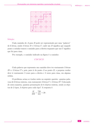 Permuta¸c˜oes com elementos repetidos e permuta¸c˜oes circulares
M ´ODULO 1 - AULA 9
B
A
Solu¸c˜ao:
Cada caminho de A para B pode ser representado por uma “palavra”
de 6 letras, sendo 3 letras D e 3 letras C, onde um D signiﬁca que naquele
ponto o ratinho tomou o caminho para a direita enquanto que um C signiﬁca
que foi para cima.
Por exemplo, o caminho indicado na ﬁgura ´e o caminho:
CDCDCD
Cada palavra que representa um caminho deve ter exatamente 3 letras
D s e 3 letras C s, pois, para ir do ponto A ao ponto B, o pequeno roedor
deve ir exatamente 3 vezes para a direita e 3 vezes para cima, em alguma
ordem.
O problema acima se traduz ent˜ao na seguinte quest˜ao: quantas pala-
vras de 6 letras existem, com exatamente 3 letras C e 3 letras D? Colocando
de outra maneira, quantas permuta¸c˜oes de 6 objetos existem, sendo os obje-
tos de 2 tipos, 3 objetos para cada tipo? A resposta ´e:
6!
3!3!
=
720
6.6
= 20 .
85 CEDERJ
 