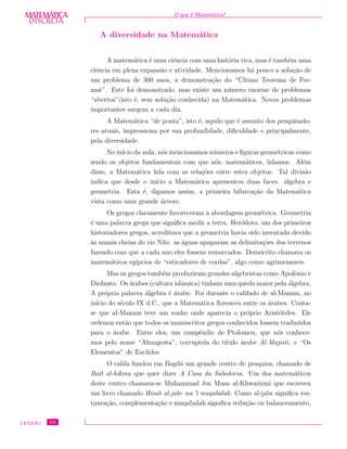 DISCRETADISCRETA
MATEMÁTICA O que ´e Matem´atica?
A diversidade na Matem´atica
A matem´atica ´e uma ciˆencia com uma hist´oria rica, mas ´e tamb´em uma
ciˆencia em plena expans˜ao e atividade. Mencionamos h´a pouco a solu¸c˜ao de
um problema de 300 anos, a demonstra¸c˜ao do “´Ultimo Teorema de Fer-
mat”. Este foi demonstrado, mas existe um n´umero enorme de problemas
“abertos”(isto ´e, sem solu¸c˜ao conhecida) na Matem´atica. Novos problemas
importantes surgem a cada dia.
A Matem´atica “de ponta”, isto ´e, aquilo que ´e assunto dos pesquisado-
res atuais, impressiona por sua profundidade, diﬁculdade e principalmente,
pela diversidade.
No in´ıcio da aula, n´os mencionamos n´umeros e ﬁguras geom´etricas como
sendo os objetos fundamentais com que n´os, matem´aticos, lidamos. Al´em
disso, a Matem´atica lida com as rela¸c˜oes entre estes objetos. Tal divis˜ao
indica que desde o in´ıcio a Matem´atica apresentou duas faces: ´algebra e
geometria. Esta ´e, digamos assim, a primeira bifurca¸c˜ao da Matem´atica
vista como uma grande ´arvore.
Os gregos claramente favoreceram a abordagem geom´etrica. Geometria
´e uma palavra grega que signiﬁca medir a terra. Her´odoto, um dos primeiros
historiadores gregos, acreditava que a geometria havia sido inventada devido
`as anuais cheias do rio Nilo: as ´aguas apagavam as delimita¸c˜oes dos terrenos
fazendo com que a cada ano eles fossem remarcados. Dem´ocrito chamava os
matem´aticos eg´ıpcios de “esticadores de cordas”, algo como agrimensores.
Mas os gregos tamb´em produziram grandes algebristas como Apolˆonio e
Diofanto. Os ´arabes (cultura islˆamica) tinham uma queda maior pela ´algebra.
A pr´opria palavra ´algebra ´e ´arabe. Foi durante o califado de al-Mamun, no
in´ıcio do s´eculo IX d.C., que a Matem´atica ﬂoresceu entre os ´arabes. Conta-
se que al-Mamun teve um sonho onde aparecia o pr´oprio Arist´oteles. Ele
ordenou ent˜ao que todos os manuscritos gregos conhecidos fossem traduzidos
para o ´arabe. Entre eles, um compˆendio de Ptolomeu, que n´os conhece-
mos pelo nome “Almagesta”, corruptela do t´ıtulo ´arabe Al Majisti, e “Os
Elementos” de Euclides.
O califa fundou em Bagd´a um grande centro de pesquisa, chamado de
Bait al-hikma que quer dizer A Casa da Sabedoria. Um dos matem´aticos
deste centro chamava-se Muhammad ibn Musa al-Khwarizmi que escreveu
um livro chamado Hisab al-jabr wa´l muqabalah. Como al-jabr signiﬁca res-
taura¸c˜ao, complementa¸c˜ao e muqabalah signiﬁca redu¸c˜ao ou balanceamento,
CEDERJ 14
 