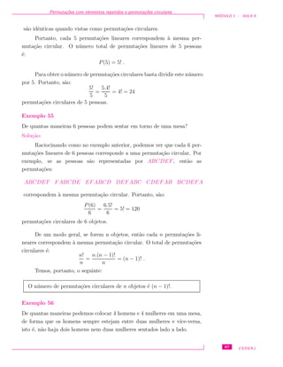 Permuta¸c˜oes com elementos repetidos e permuta¸c˜oes circulares
M ´ODULO 1 - AULA 9
s˜ao idˆenticas quando vistas como permuta¸c˜oes circulares.
Portanto, cada 5 permuta¸c˜oes lineares correspondem `a mesma per-
muta¸c˜ao circular. O n´umero total de permuta¸c˜oes lineares de 5 pessoas
´e:
P(5) = 5! .
Para obter o n´umero de permuta¸c˜oes circulares basta dividir este n´umero
por 5. Portanto, s˜ao:
5!
5
=
5.4!
5
= 4! = 24
permuta¸c˜oes circulares de 5 pessoas.
Exemplo 55
De quantas maneiras 6 pessoas podem sentar em torno de uma mesa?
Solu¸c˜ao:
Raciocinando como no exemplo anterior, podemos ver que cada 6 per-
muta¸c˜oes lineares de 6 pessoas corresponde a uma permuta¸c˜ao circular. Por
exemplo, se as pessoas s˜ao representadas por ABCDEF, ent˜ao as
permuta¸c˜oes:
ABCDEF FABCDE EFABCD DEFABC CDEFAB BCDEFA
correspondem `a mesma permuta¸c˜ao circular. Portanto, s˜ao:
P(6)
6
=
6.5!
6
= 5! = 120
permuta¸c˜oes circulares de 6 objetos.
De um modo geral, se forem n objetos, ent˜ao cada n permuta¸c˜oes li-
neares correspondem `a mesma permuta¸c˜ao circular. O total de permuta¸c˜oes
circulares ´e:
n!
n
=
n.(n − 1)!
n
= (n − 1)! .
Temos, portanto, o seguinte:
O n´umero de permuta¸c˜oes circulares de n objetos ´e (n − 1)!.
Exemplo 56
De quantas maneiras podemos colocar 4 homens e 4 mulheres em uma mesa,
de forma que os homens sempre estejam entre duas mulheres e vice-versa,
isto ´e, n˜ao haja dois homens nem duas mulheres sentados lado a lado.
87 CEDERJ
 