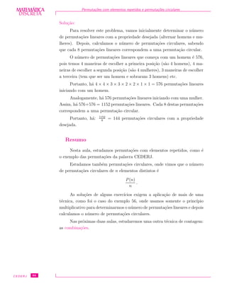 DISCRETADISCRETA
MATEMÁTICA Permuta¸c˜oes com elementos repetidos e permuta¸c˜oes circulares
Solu¸c˜ao:
Para resolver este problema, vamos inicialmente determinar o n´umero
de permuta¸c˜oes lineares com a propriedade desejada (alternar homens e mu-
lheres). Depois, calculamos o n´umero de permuta¸c˜oes circulares, sabendo
que cada 8 permuta¸c˜oes lineares correspondem a uma permuta¸c˜ao circular.
O n´umero de permuta¸c˜oes lineares que come¸ca com um homem ´e 576,
pois temos 4 maneiras de escolher a primeira posi¸c˜ao (s˜ao 4 homens), 4 ma-
neiras de escolher a segunda posi¸c˜ao (s˜ao 4 mulheres), 3 maneiras de escolher
a terceira (tem que ser um homem e sobraram 3 homens) etc.
Portanto, h´a 4 × 4 × 3 × 3 × 2 × 2 × 1 × 1 = 576 permuta¸c˜oes lineares
iniciando com um homem.
Analogamente, h´a 576 permuta¸c˜oes lineares iniciando com uma mulher.
Assim, h´a 576+576 = 1152 permuta¸c˜oes lineares. Cada 8 destas permuta¸c˜oes
correspondem a uma permuta¸c˜ao circular.
Portanto, h´a: 1152
8
= 144 permuta¸c˜oes circulares com a propriedade
desejada.
Resumo
Nesta aula, estudamos permuta¸c˜oes com elementos repetidos, como ´e
o exemplo das permuta¸c˜oes da palavra CEDERJ.
Estudamos tamb´em permuta¸c˜oes circulares, onde vimos que o n´umero
de permuta¸c˜oes circulares de n elementos distintos ´e
P(n)
n
.
As solu¸c˜oes de alguns exerc´ıcios exigem a aplica¸c˜ao de mais de uma
t´ecnica, como foi o caso do exemplo 56, onde usamos somente o princ´ıpio
multiplicativo para determinarmos o n´umero de permuta¸c˜oes lineares e depois
calculamos o n´umero de permuta¸c˜oes circulares.
Nas pr´oximas duas aulas, estudaremos uma outra t´ecnica de contagem:
as combina¸c˜oes.
CEDERJ 88
 