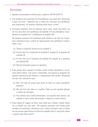 Permuta¸c˜oes com elementos repetidos e permuta¸c˜oes circulares
M ´ODULO 1 - AULA 9
Exerc´ıcios
1. Quantas permuta¸c˜oes existem para a palavra BICICLETA?
2. Um professor tem uma lista de 10 problemas, dos quais deve selecionar
3 para um teste. Supondo que a ordem de coloca¸c˜ao dos problemas
seja importante, de quantas maneiras pode fazer o teste?
3. O mesmo professor tem de elaborar outro teste, sendo que desta vez
ele tem uma lista de 6 problemas da unidade I de sua disciplina, 8 pro-
blemas da unidade II e 7 problemas da unidade III.
De quantas maneiras este professor pode elaborar um teste de 5 ques-
t˜oes, sabendo-se que a ordem de apresenta¸c˜ao dos problemas ´e impor-
tante e que:
(a) Todas as quest˜oes devem ser da unidade I.
(b) O teste deve ter 3 quest˜oes da unidade I, seguido de 2 quest˜oes da
unidade II.
(c) O teste deve ter 2 quest˜oes da unidade II, seguido de 3 quest˜oes
da unidade III.
(d) N˜ao h´a restri¸c˜oes quanto `as quest˜oes.
4. Uma pessoa deve cumprir 6 tarefas, sendo 2 delas agrad´aveis e as de-
mais muito chatas. Um pouco contrariada, esta pessoa se pergunta de
quantas maneiras pode ordenar o cumprimento das tarefas. Responda
isto por ela, sabendo-se que:
(a) Ela ´e do tipo de pessoa que gosta de fazer as coisas agrad´aveis
primeiro.
(b) Ela n˜ao leva em conta se a tarefa ´e chata ou n˜ao quando planeja
a ordem de execu¸c˜ao.
(c) Vai realizar uma tarefa interessante, em seguida duas chatas, em
seguida a outra tarefa interessante e depois as outras chatas.
5. Uma banda de reggae vai fazer uma turnˆe por 5 pa´ıses, dando shows
em 4 cidades em cada pa´ıs. De quantas maneiras esta banda pode
escolher seu itiner´ario, sabendo-se que a ´unica restri¸c˜ao ´e que os shows
em um mesmo pa´ıs devem ser feitos em seguida (isto ´e, n˜ao pode visitar
o mesmo pa´ıs duas vezes)?
89 CEDERJ
 
